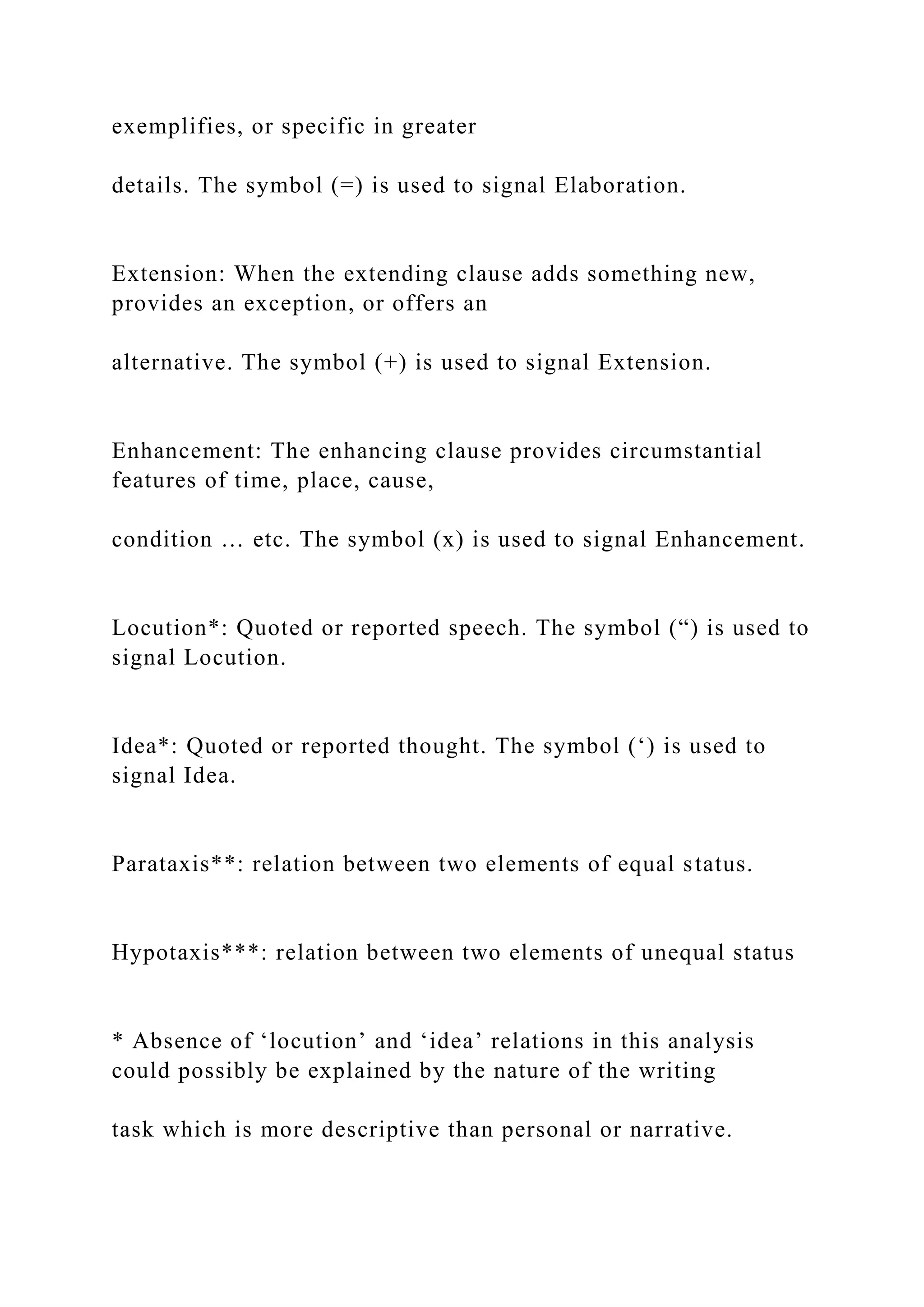 exemplifies, or specific in greater
details. The symbol (=) is used to signal Elaboration.
Extension: When the extending clause adds something new,
provides an exception, or offers an
alternative. The symbol (+) is used to signal Extension.
Enhancement: The enhancing clause provides circumstantial
features of time, place, cause,
condition … etc. The symbol (x) is used to signal Enhancement.
Locution*: Quoted or reported speech. The symbol (“) is used to
signal Locution.
Idea*: Quoted or reported thought. The symbol (‘) is used to
signal Idea.
Parataxis**: relation between two elements of equal status.
Hypotaxis***: relation between two elements of unequal status
* Absence of ‘locution’ and ‘idea’ relations in this analysis
could possibly be explained by the nature of the writing
task which is more descriptive than personal or narrative.
 