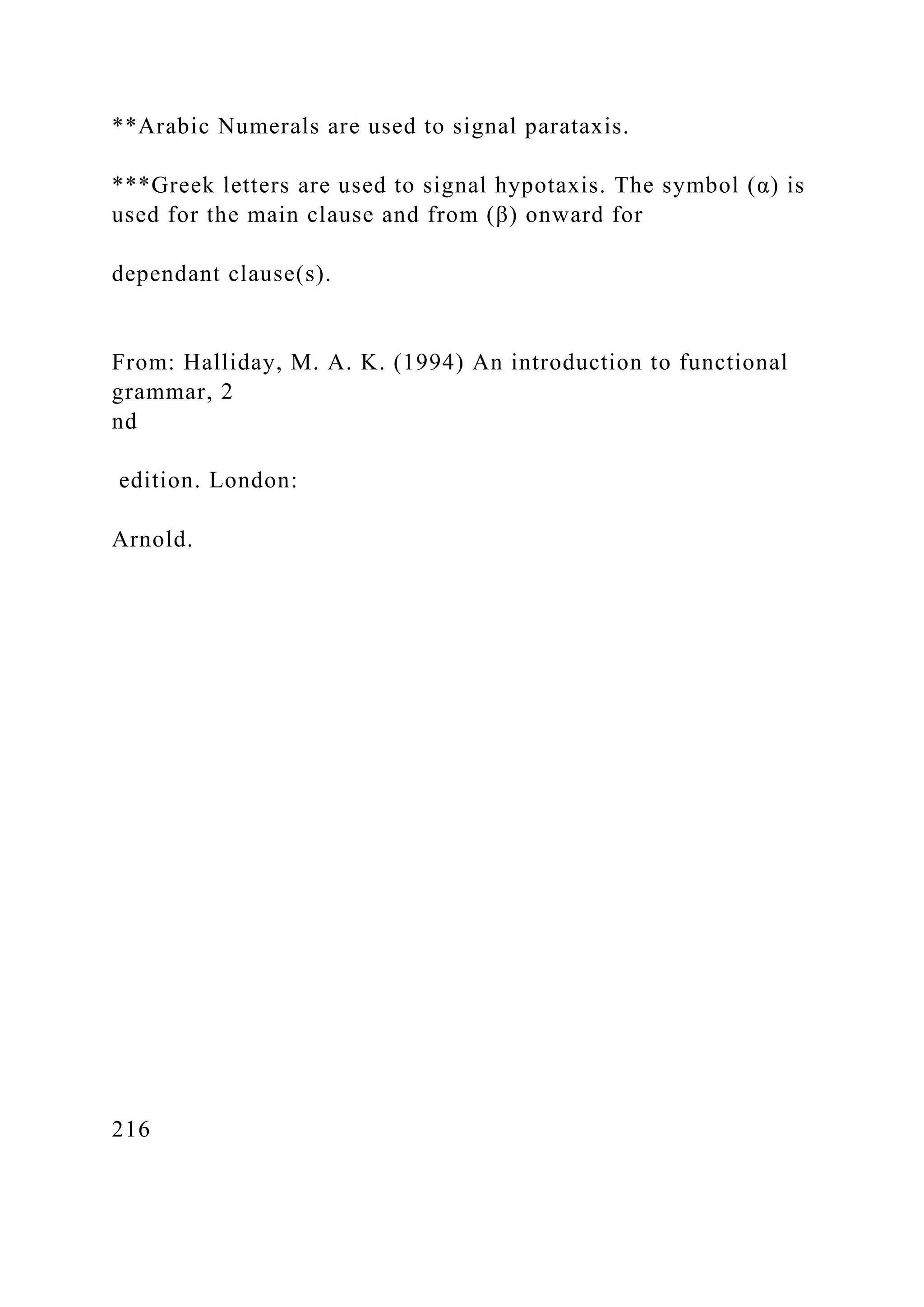 **Arabic Numerals are used to signal parataxis.
***Greek letters are used to signal hypotaxis. The symbol (α) is
used for the main clause and from (β) onward for
dependant clause(s).
From: Halliday, M. A. K. (1994) An introduction to functional
grammar, 2
nd
edition. London:
Arnold.
216
 