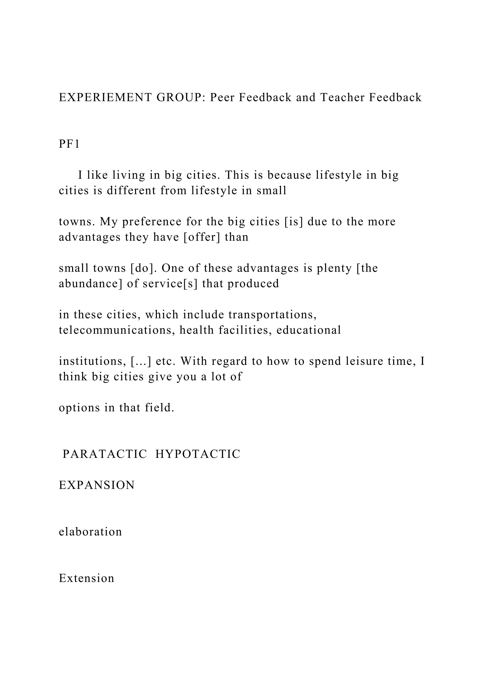 EXPERIEMENT GROUP: Peer Feedback and Teacher Feedback
PF1
I like living in big cities. This is because lifestyle in big
cities is different from lifestyle in small
towns. My preference for the big cities [is] due to the more
advantages they have [offer] than
small towns [do]. One of these advantages is plenty [the
abundance] of service[s] that produced
in these cities, which include transportations,
telecommunications, health facilities, educational
institutions, [...] etc. With regard to how to spend leisure time, I
think big cities give you a lot of
options in that field.
PARATACTIC HYPOTACTIC
EXPANSION
elaboration
Extension
 