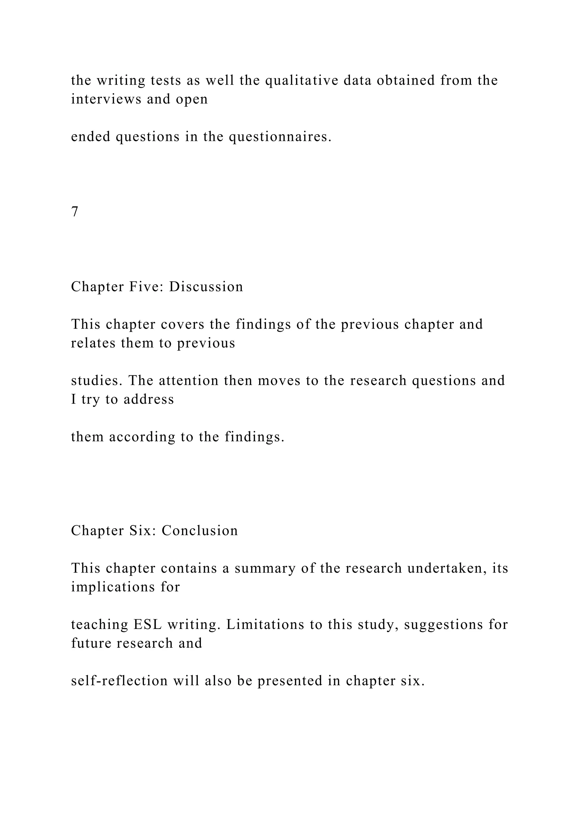 the writing tests as well the qualitative data obtained from the
interviews and open
ended questions in the questionnaires.
7
Chapter Five: Discussion
This chapter covers the findings of the previous chapter and
relates them to previous
studies. The attention then moves to the research questions and
I try to address
them according to the findings.
Chapter Six: Conclusion
This chapter contains a summary of the research undertaken, its
implications for
teaching ESL writing. Limitations to this study, suggestions for
future research and
self-reflection will also be presented in chapter six.
 