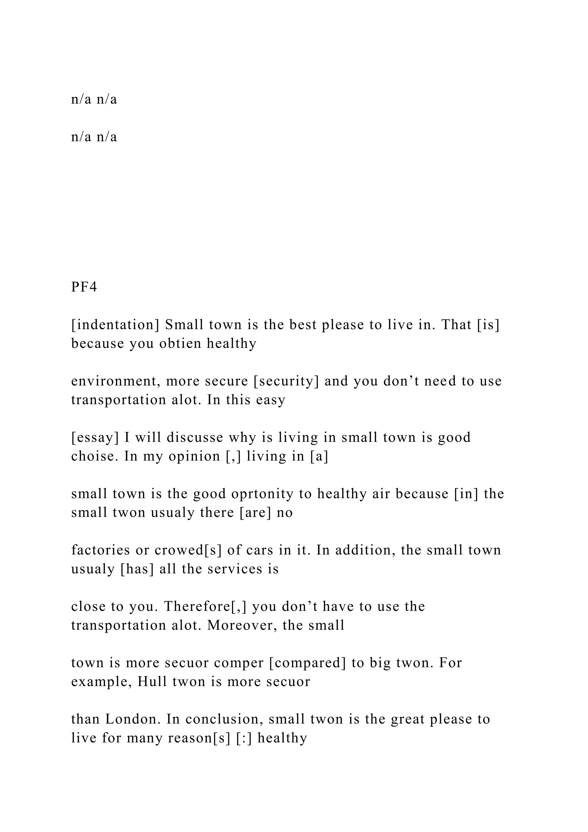 n/a n/a
n/a n/a
PF4
[indentation] Small town is the best please to live in. That [is]
because you obtien healthy
environment, more secure [security] and you don’t need to use
transportation alot. In this easy
[essay] I will discusse why is living in small town is good
choise. In my opinion [,] living in [a]
small town is the good oprtonity to healthy air because [in] the
small twon usualy there [are] no
factories or crowed[s] of cars in it. In addition, the small town
usualy [has] all the services is
close to you. Therefore[,] you don’t have to use the
transportation alot. Moreover, the small
town is more secuor comper [compared] to big twon. For
example, Hull twon is more secuor
than London. In conclusion, small twon is the great please to
live for many reason[s] [:] healthy
 