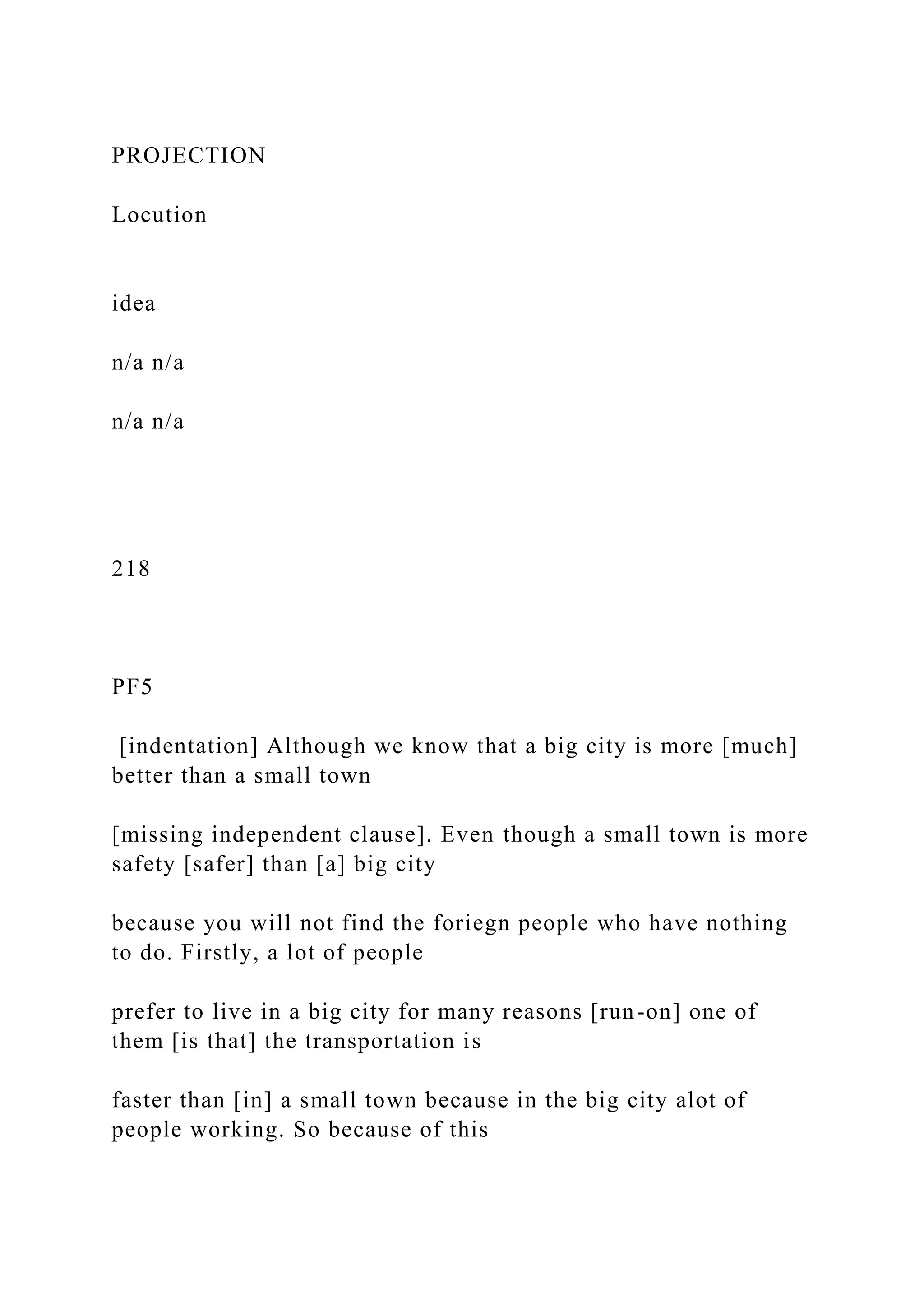 PROJECTION
Locution
idea
n/a n/a
n/a n/a
218
PF5
[indentation] Although we know that a big city is more [much]
better than a small town
[missing independent clause]. Even though a small town is more
safety [safer] than [a] big city
because you will not find the foriegn people who have nothing
to do. Firstly, a lot of people
prefer to live in a big city for many reasons [run-on] one of
them [is that] the transportation is
faster than [in] a small town because in the big city alot of
people working. So because of this
 
