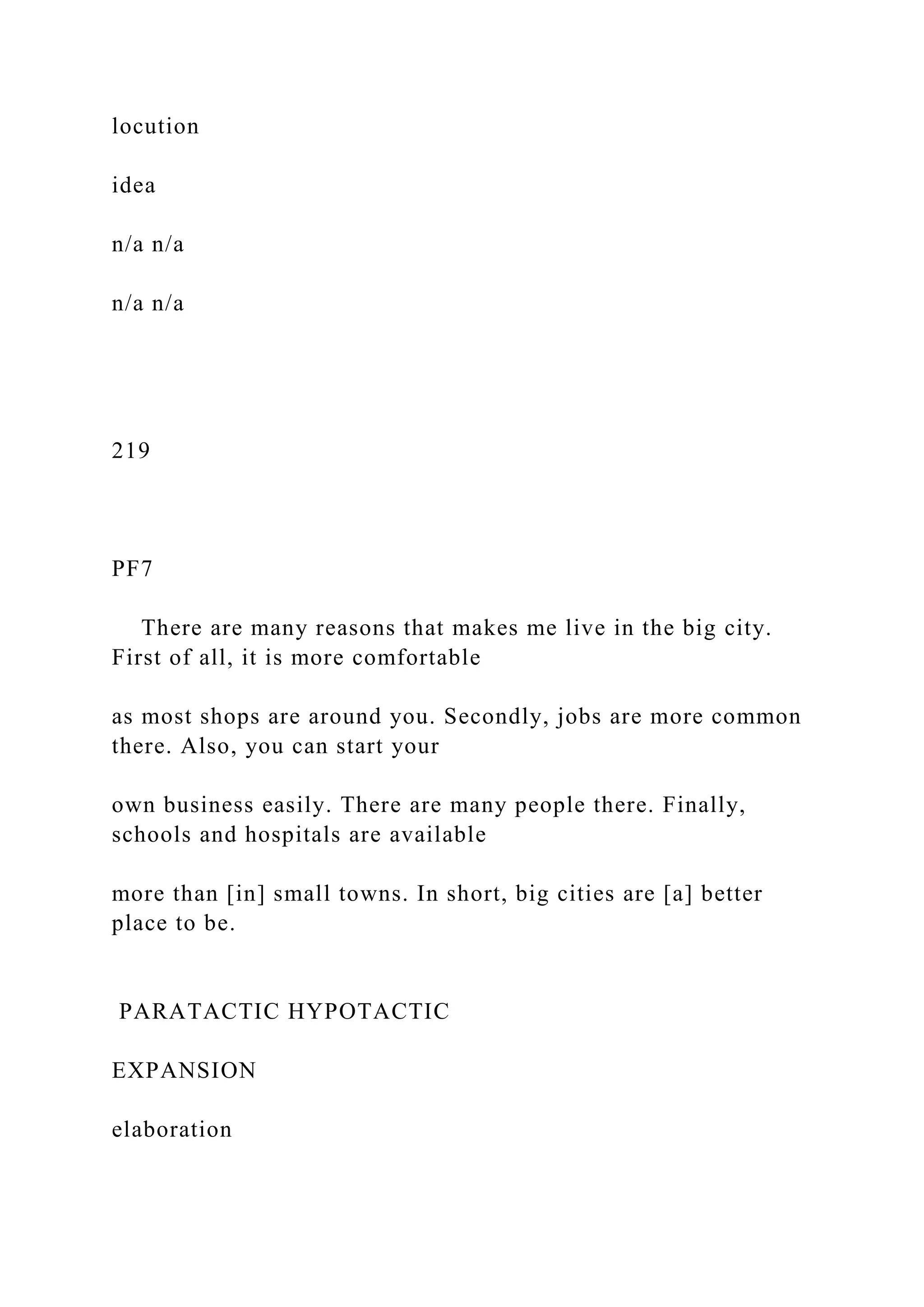 locution
idea
n/a n/a
n/a n/a
219
PF7
There are many reasons that makes me live in the big city.
First of all, it is more comfortable
as most shops are around you. Secondly, jobs are more common
there. Also, you can start your
own business easily. There are many people there. Finally,
schools and hospitals are available
more than [in] small towns. In short, big cities are [a] better
place to be.
PARATACTIC HYPOTACTIC
EXPANSION
elaboration
 