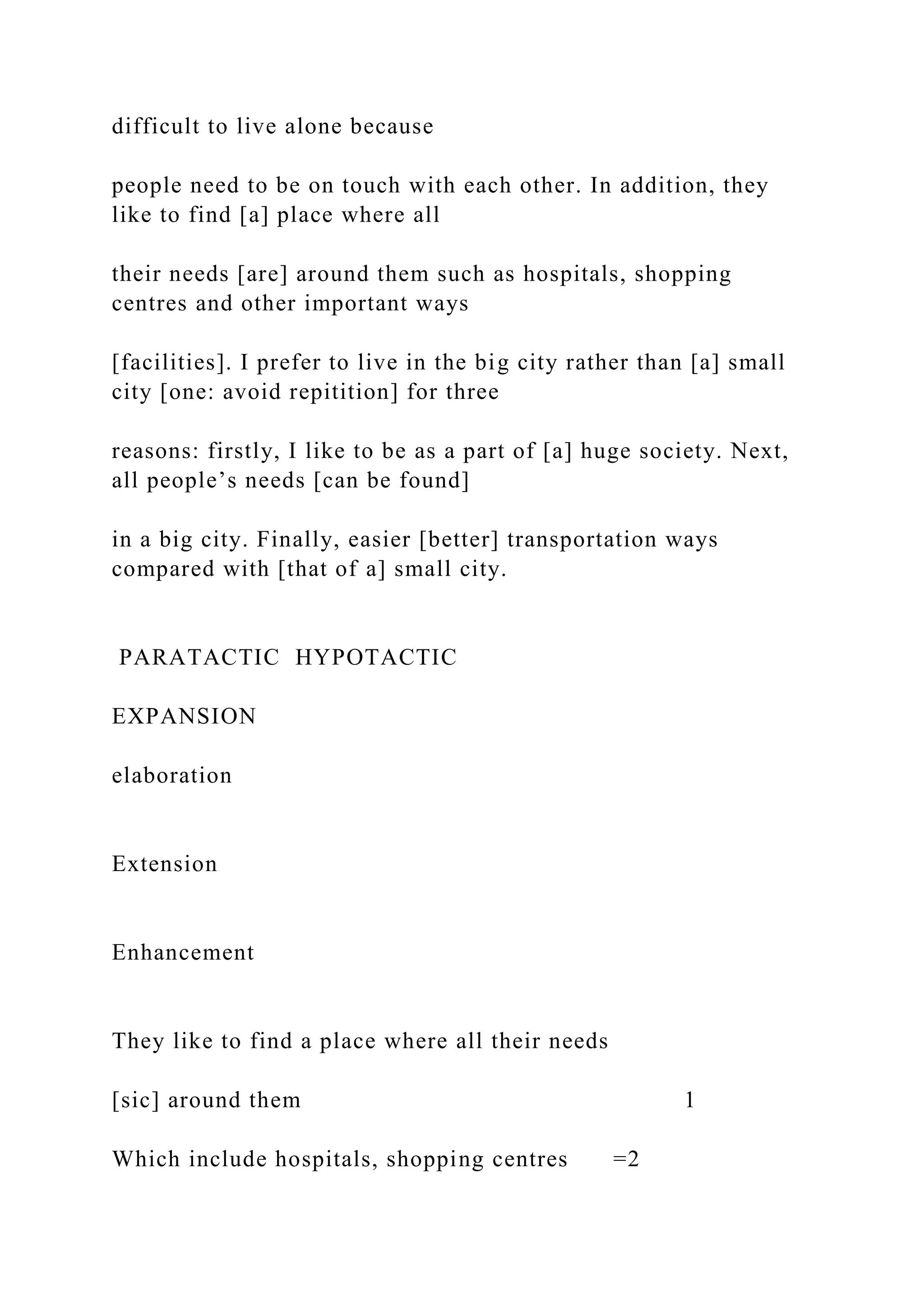difficult to live alone because
people need to be on touch with each other. In addition, they
like to find [a] place where all
their needs [are] around them such as hospitals, shopping
centres and other important ways
[facilities]. I prefer to live in the big city rather than [a] small
city [one: avoid repitition] for three
reasons: firstly, I like to be as a part of [a] huge society. Next,
all people’s needs [can be found]
in a big city. Finally, easier [better] transportation ways
compared with [that of a] small city.
PARATACTIC HYPOTACTIC
EXPANSION
elaboration
Extension
Enhancement
They like to find a place where all their needs
[sic] around them 1
Which include hospitals, shopping centres =2
 