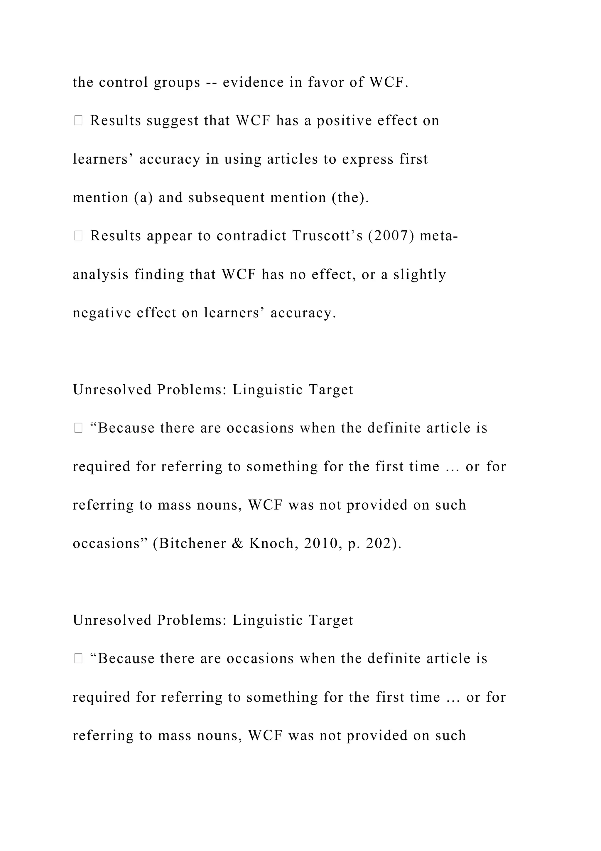the control groups -- evidence in favor of WCF.
learners’ accuracy in using articles to express first
mention (a) and subsequent mention (the).
-
analysis finding that WCF has no effect, or a slightly
negative effect on learners’ accuracy.
Unresolved Problems: Linguistic Target
required for referring to something for the first time … or for
referring to mass nouns, WCF was not provided on such
occasions” (Bitchener & Knoch, 2010, p. 202).
Unresolved Problems: Linguistic Target
required for referring to something for the first time … or for
referring to mass nouns, WCF was not provided on such
 