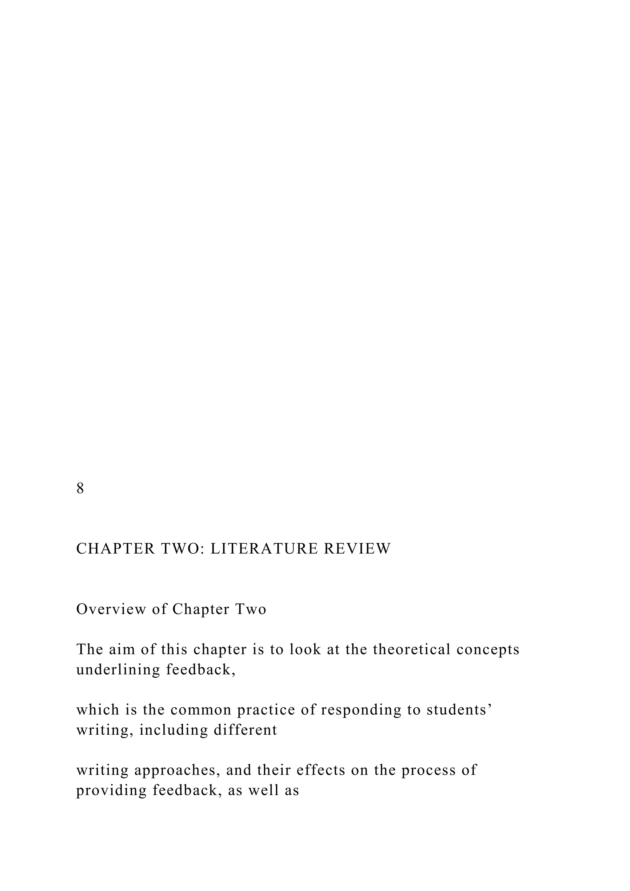8
CHAPTER TWO: LITERATURE REVIEW
Overview of Chapter Two
The aim of this chapter is to look at the theoretical concepts
underlining feedback,
which is the common practice of responding to students’
writing, including different
writing approaches, and their effects on the process of
providing feedback, as well as
 