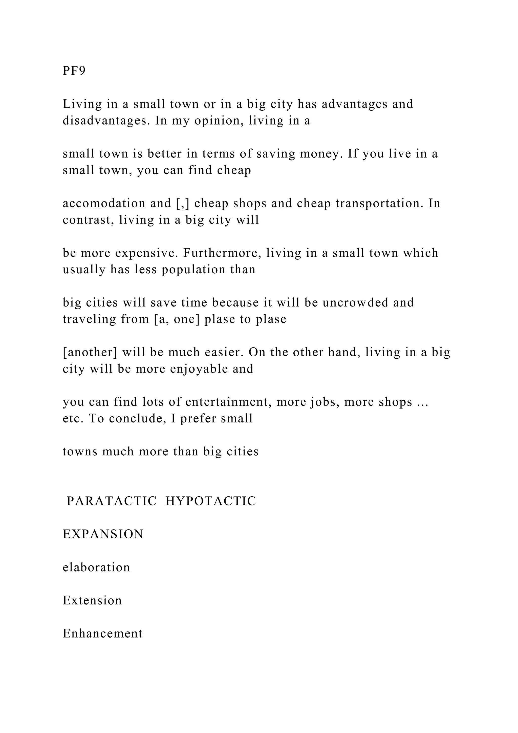 PF9
Living in a small town or in a big city has advantages and
disadvantages. In my opinion, living in a
small town is better in terms of saving money. If you live in a
small town, you can find cheap
accomodation and [,] cheap shops and cheap transportation. In
contrast, living in a big city will
be more expensive. Furthermore, living in a small town which
usually has less population than
big cities will save time because it will be uncrowded and
traveling from [a, one] plase to plase
[another] will be much easier. On the other hand, living in a big
city will be more enjoyable and
you can find lots of entertainment, more jobs, more shops ...
etc. To conclude, I prefer small
towns much more than big cities
PARATACTIC HYPOTACTIC
EXPANSION
elaboration
Extension
Enhancement
 
