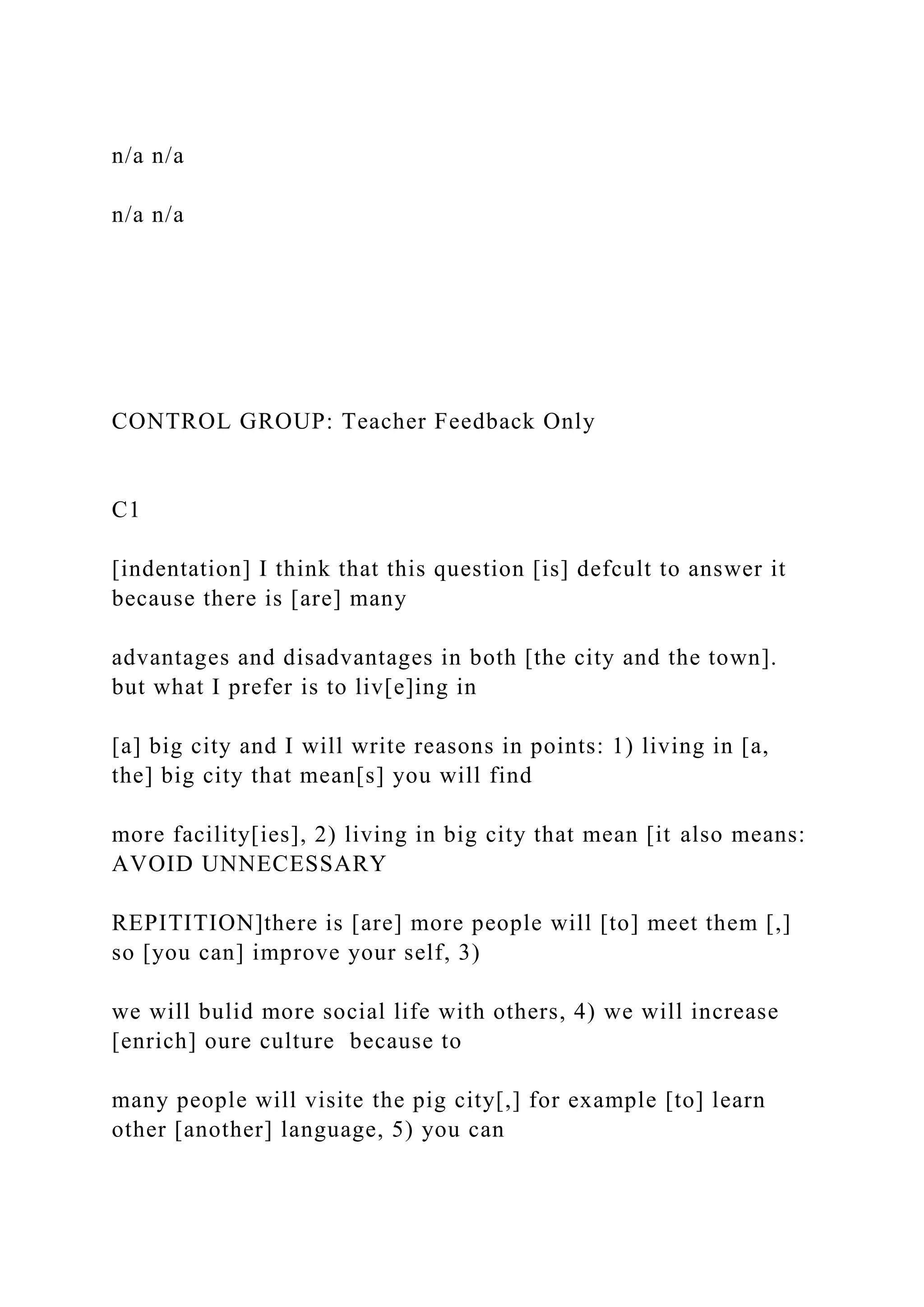 n/a n/a
n/a n/a
CONTROL GROUP: Teacher Feedback Only
C1
[indentation] I think that this question [is] defcult to answer it
because there is [are] many
advantages and disadvantages in both [the city and the town].
but what I prefer is to liv[e]ing in
[a] big city and I will write reasons in points: 1) living in [a,
the] big city that mean[s] you will find
more facility[ies], 2) living in big city that mean [it also means:
AVOID UNNECESSARY
REPITITION]there is [are] more people will [to] meet them [,]
so [you can] improve your self, 3)
we will bulid more social life with others, 4) we will increase
[enrich] oure culture because to
many people will visite the pig city[,] for example [to] learn
other [another] language, 5) you can
 