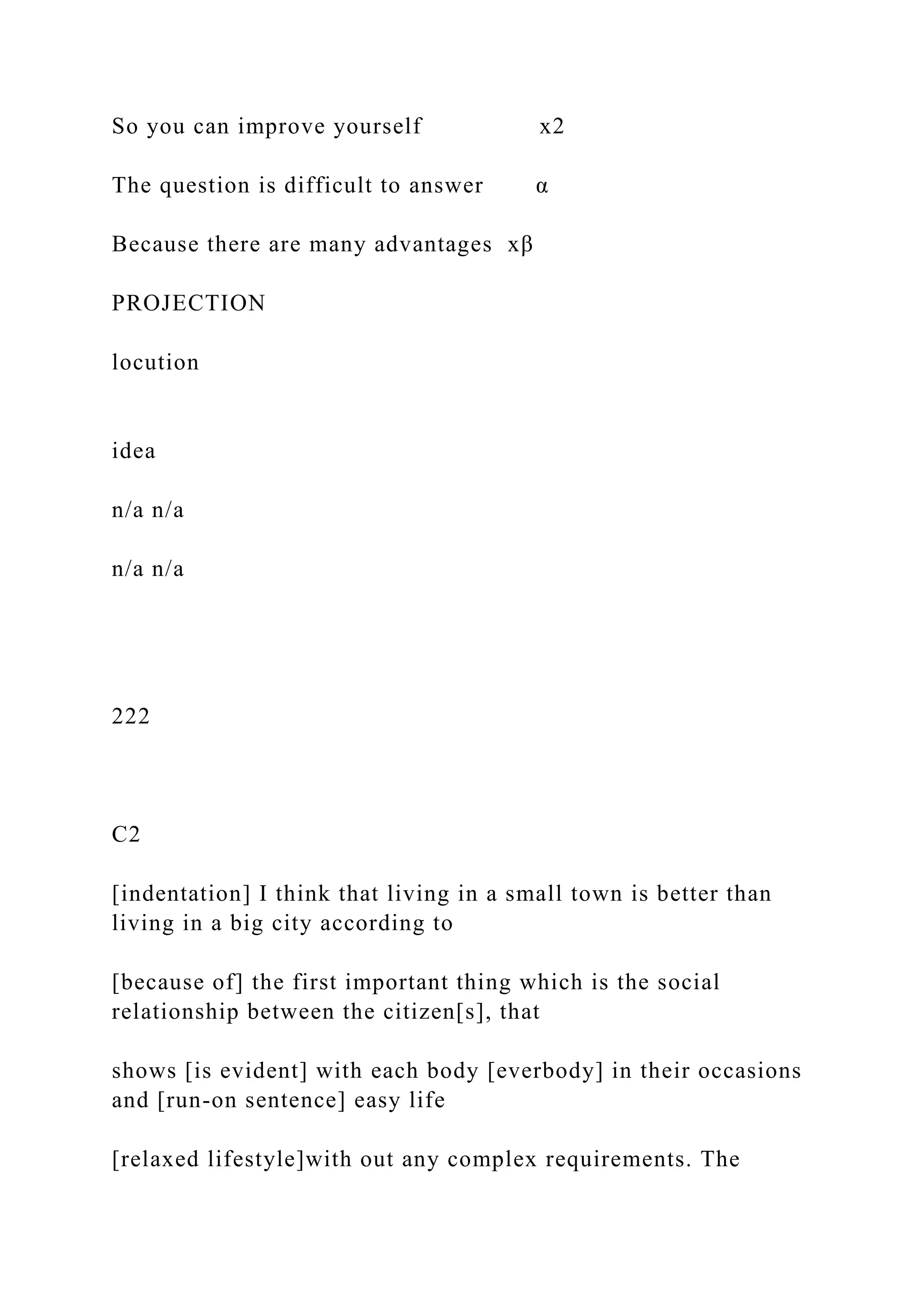 So you can improve yourself x2
The question is difficult to answer α
Because there are many advantages xβ
PROJECTION
locution
idea
n/a n/a
n/a n/a
222
C2
[indentation] I think that living in a small town is better than
living in a big city according to
[because of] the first important thing which is the social
relationship between the citizen[s], that
shows [is evident] with each body [everbody] in their occasions
and [run-on sentence] easy life
[relaxed lifestyle]with out any complex requirements. The
 