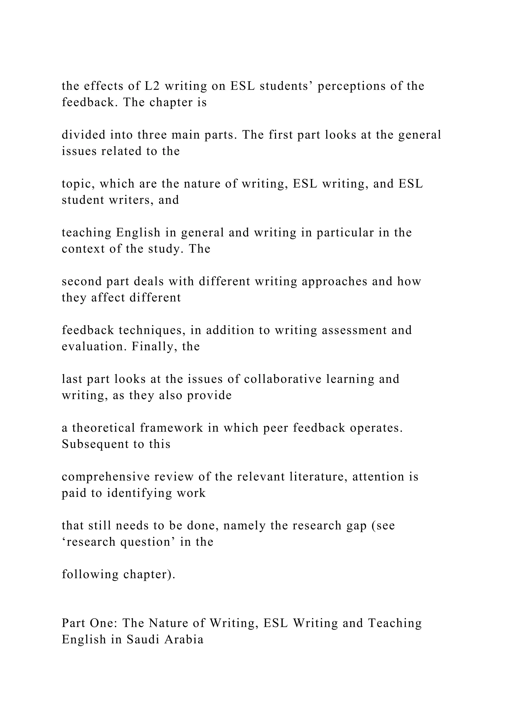 the effects of L2 writing on ESL students’ perceptions of the
feedback. The chapter is
divided into three main parts. The first part looks at the general
issues related to the
topic, which are the nature of writing, ESL writing, and ESL
student writers, and
teaching English in general and writing in particular in the
context of the study. The
second part deals with different writing approaches and how
they affect different
feedback techniques, in addition to writing assessment and
evaluation. Finally, the
last part looks at the issues of collaborative learning and
writing, as they also provide
a theoretical framework in which peer feedback operates.
Subsequent to this
comprehensive review of the relevant literature, attention is
paid to identifying work
that still needs to be done, namely the research gap (see
‘research question’ in the
following chapter).
Part One: The Nature of Writing, ESL Writing and Teaching
English in Saudi Arabia
 