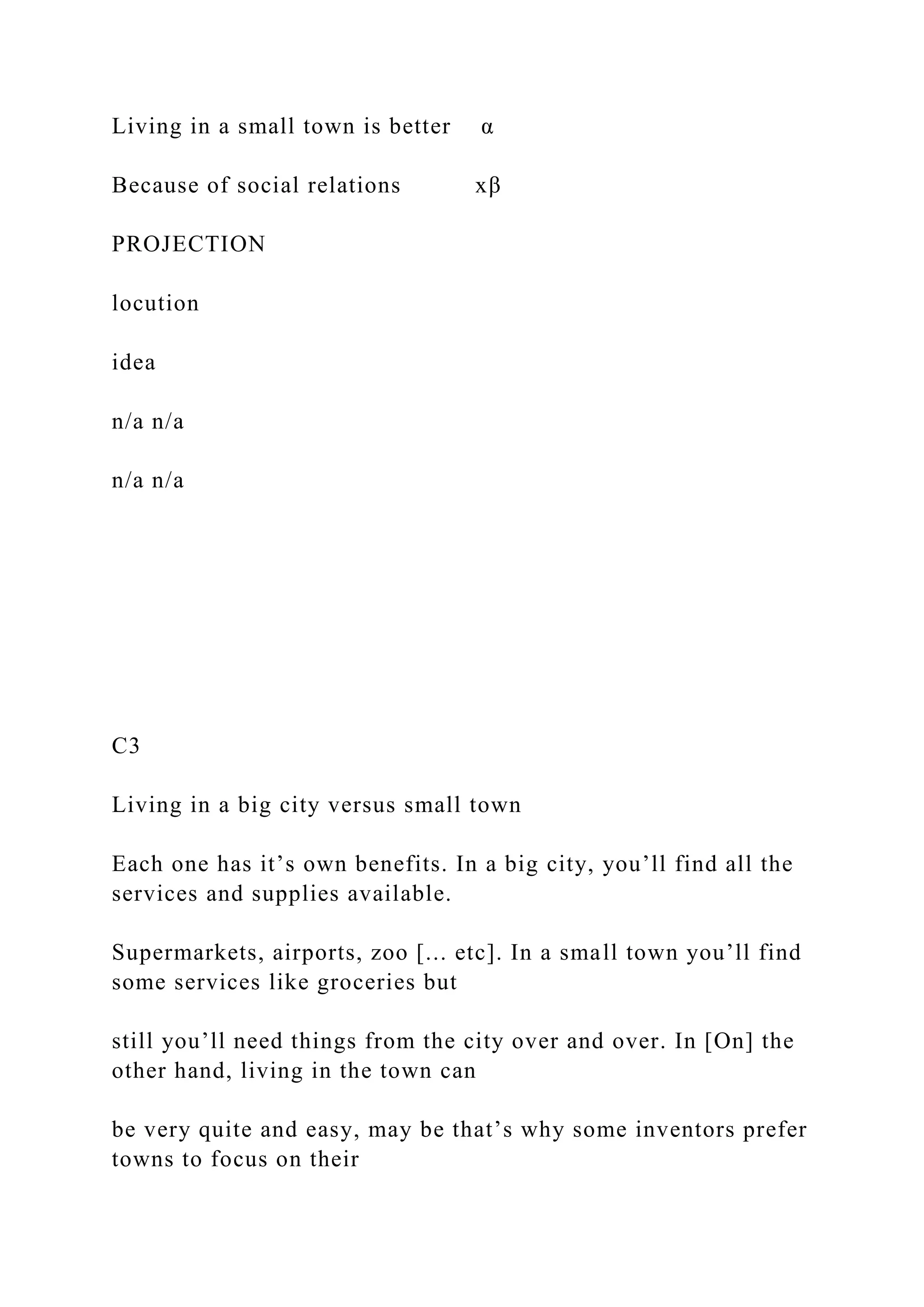 Living in a small town is better α
Because of social relations xβ
PROJECTION
locution
idea
n/a n/a
n/a n/a
C3
Living in a big city versus small town
Each one has it’s own benefits. In a big city, you’ll find all the
services and supplies available.
Supermarkets, airports, zoo [... etc]. In a small town you’ll find
some services like groceries but
still you’ll need things from the city over and over. In [On] the
other hand, living in the town can
be very quite and easy, may be that’s why some inventors prefer
towns to focus on their
 
