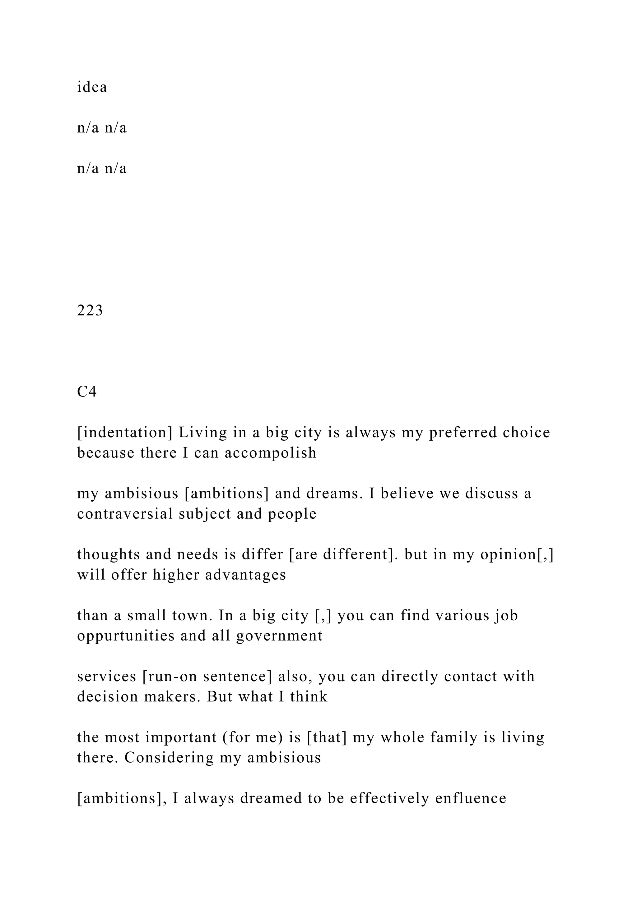 idea
n/a n/a
n/a n/a
223
C4
[indentation] Living in a big city is always my preferred choice
because there I can accompolish
my ambisious [ambitions] and dreams. I believe we discuss a
contraversial subject and people
thoughts and needs is differ [are different]. but in my opinion[,]
will offer higher advantages
than a small town. In a big city [,] you can find various job
oppurtunities and all government
services [run-on sentence] also, you can directly contact with
decision makers. But what I think
the most important (for me) is [that] my whole family is living
there. Considering my ambisious
[ambitions], I always dreamed to be effectively enfluence
 