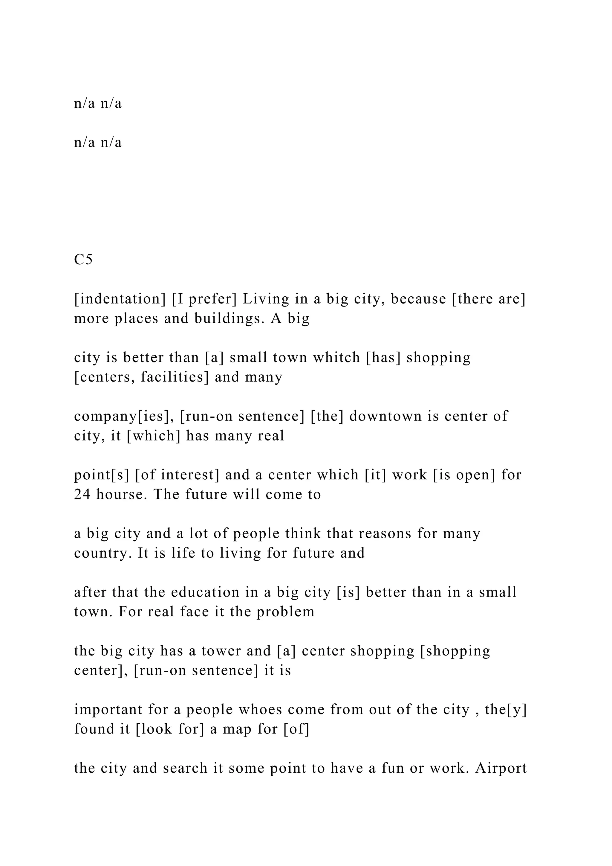 n/a n/a
n/a n/a
C5
[indentation] [I prefer] Living in a big city, because [there are]
more places and buildings. A big
city is better than [a] small town whitch [has] shopping
[centers, facilities] and many
company[ies], [run-on sentence] [the] downtown is center of
city, it [which] has many real
point[s] [of interest] and a center which [it] work [is open] for
24 hourse. The future will come to
a big city and a lot of people think that reasons for many
country. It is life to living for future and
after that the education in a big city [is] better than in a small
town. For real face it the problem
the big city has a tower and [a] center shopping [shopping
center], [run-on sentence] it is
important for a people whoes come from out of the city , the[y]
found it [look for] a map for [of]
the city and search it some point to have a fun or work. Airport
 