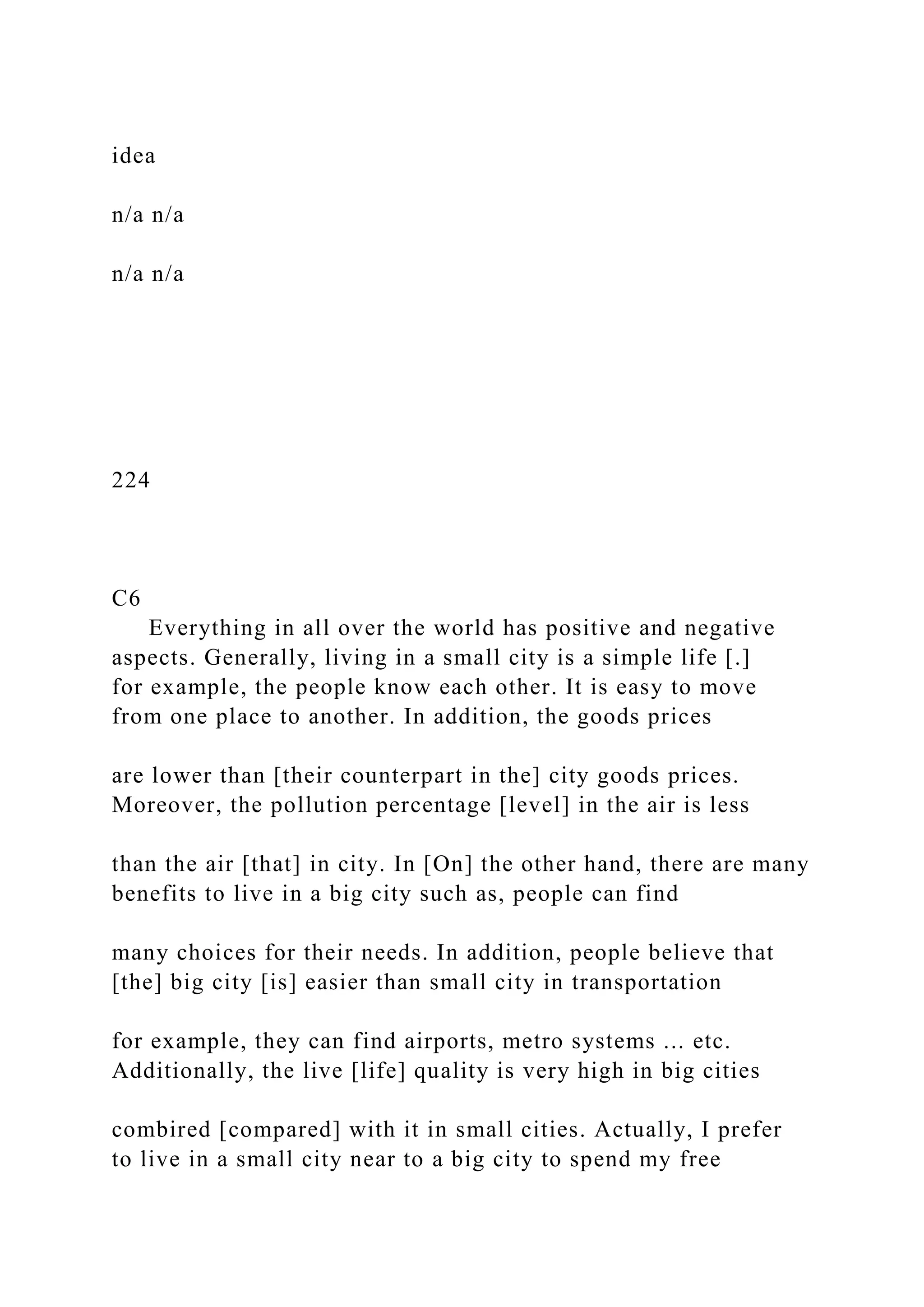 idea
n/a n/a
n/a n/a
224
C6
Everything in all over the world has positive and negative
aspects. Generally, living in a small city is a simple life [.]
for example, the people know each other. It is easy to move
from one place to another. In addition, the goods prices
are lower than [their counterpart in the] city goods prices.
Moreover, the pollution percentage [level] in the air is less
than the air [that] in city. In [On] the other hand, there are many
benefits to live in a big city such as, people can find
many choices for their needs. In addition, people believe that
[the] big city [is] easier than small city in transportation
for example, they can find airports, metro systems ... etc.
Additionally, the live [life] quality is very high in big cities
combired [compared] with it in small cities. Actually, I prefer
to live in a small city near to a big city to spend my free
 