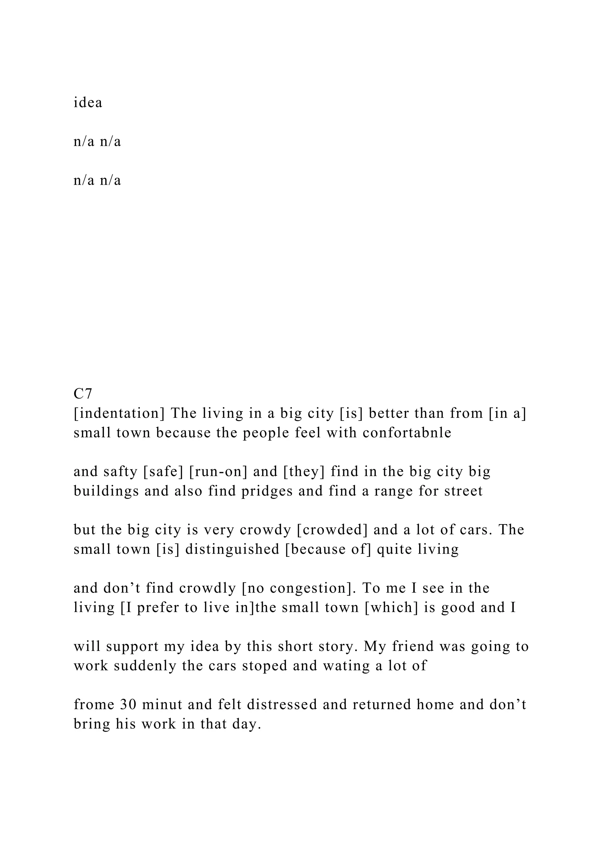 idea
n/a n/a
n/a n/a
C7
[indentation] The living in a big city [is] better than from [in a]
small town because the people feel with confortabnle
and safty [safe] [run-on] and [they] find in the big city big
buildings and also find pridges and find a range for street
but the big city is very crowdy [crowded] and a lot of cars. The
small town [is] distinguished [because of] quite living
and don’t find crowdly [no congestion]. To me I see in the
living [I prefer to live in]the small town [which] is good and I
will support my idea by this short story. My friend was going to
work suddenly the cars stoped and wating a lot of
frome 30 minut and felt distressed and returned home and don’t
bring his work in that day.
 