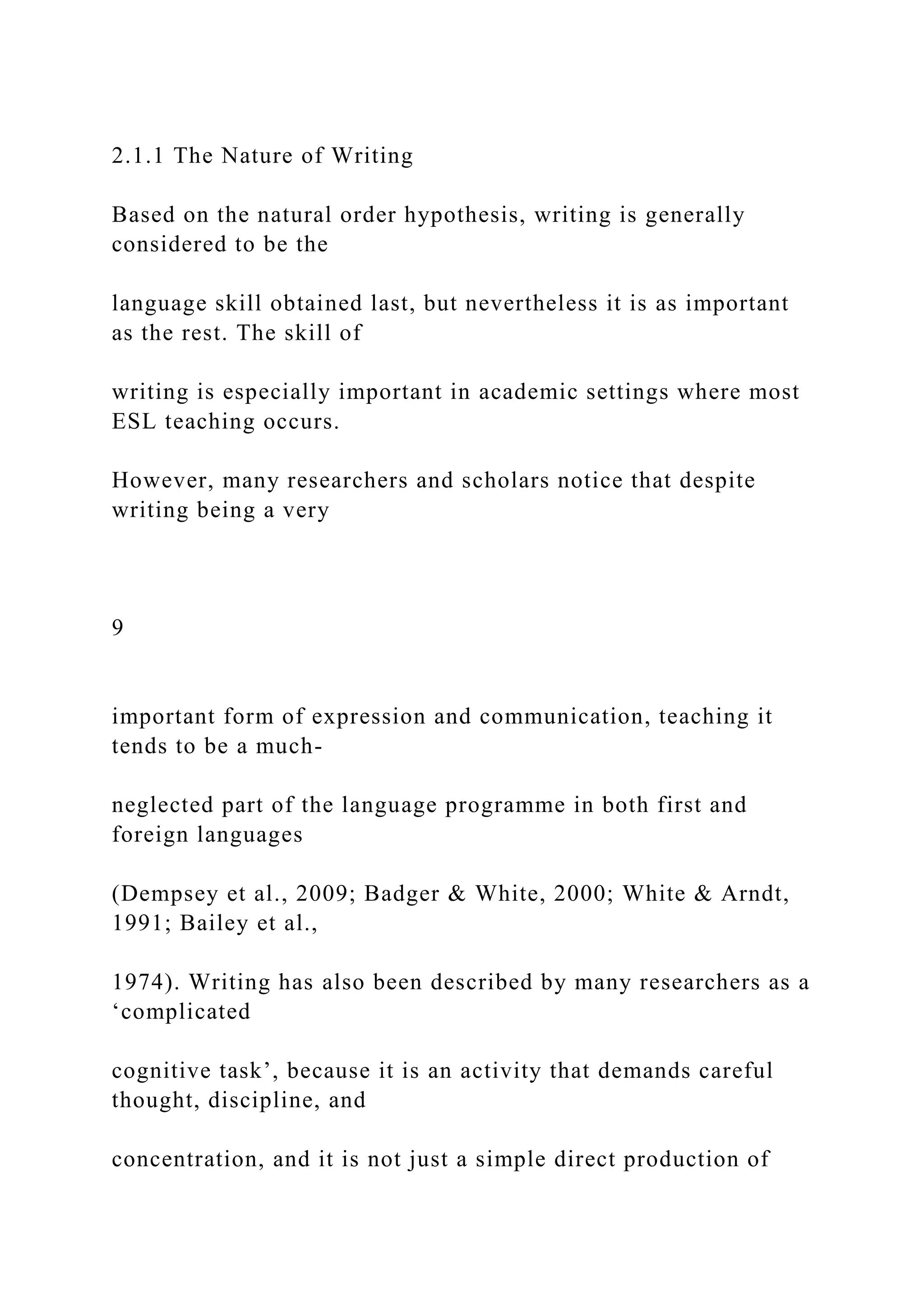 2.1.1 The Nature of Writing
Based on the natural order hypothesis, writing is generally
considered to be the
language skill obtained last, but nevertheless it is as important
as the rest. The skill of
writing is especially important in academic settings where most
ESL teaching occurs.
However, many researchers and scholars notice that despite
writing being a very
9
important form of expression and communication, teaching it
tends to be a much-
neglected part of the language programme in both first and
foreign languages
(Dempsey et al., 2009; Badger & White, 2000; White & Arndt,
1991; Bailey et al.,
1974). Writing has also been described by many researchers as a
‘complicated
cognitive task’, because it is an activity that demands careful
thought, discipline, and
concentration, and it is not just a simple direct production of
 