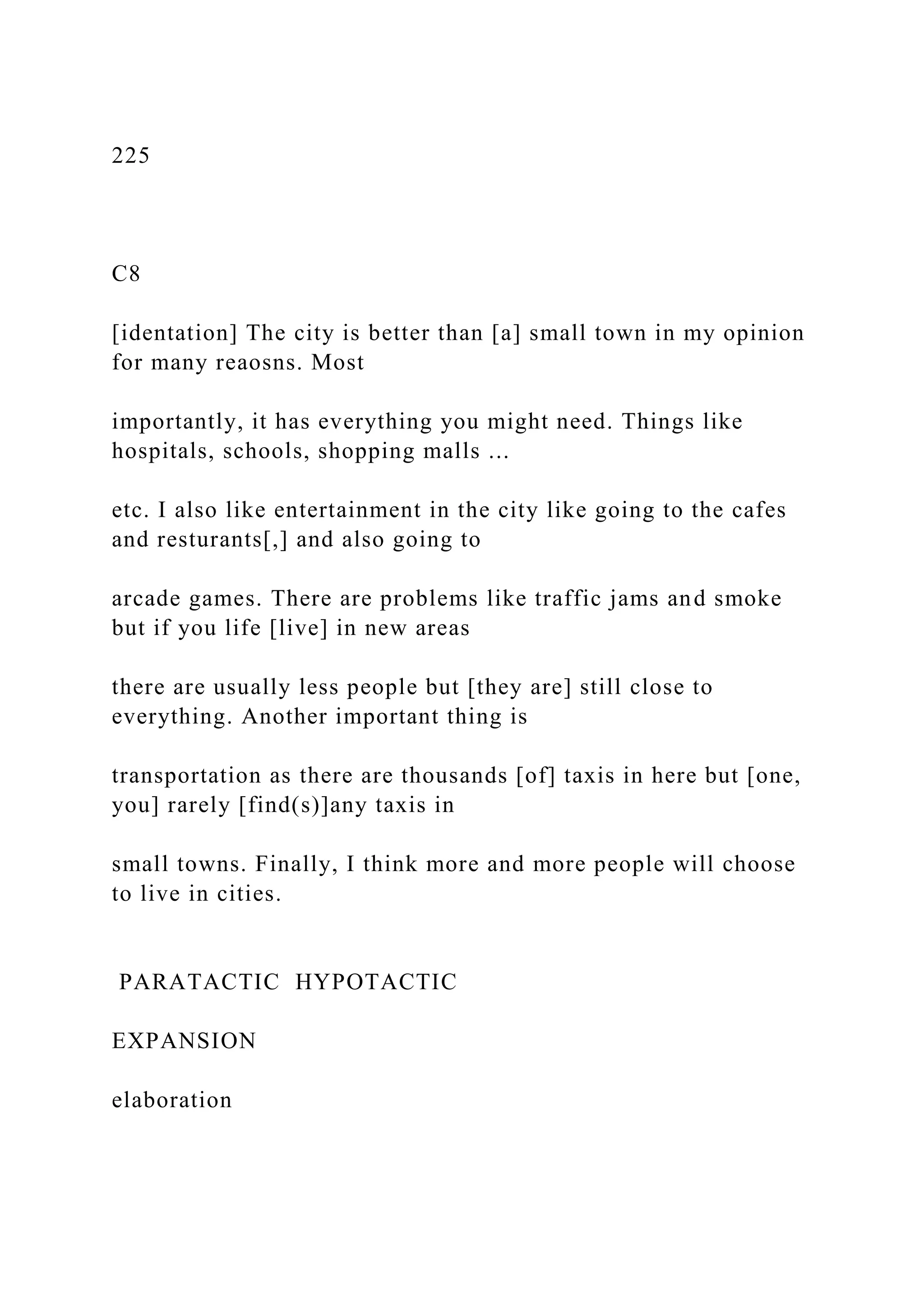 225
C8
[identation] The city is better than [a] small town in my opinion
for many reaosns. Most
importantly, it has everything you might need. Things like
hospitals, schools, shopping malls ...
etc. I also like entertainment in the city like going to the cafes
and resturants[,] and also going to
arcade games. There are problems like traffic jams and smoke
but if you life [live] in new areas
there are usually less people but [they are] still close to
everything. Another important thing is
transportation as there are thousands [of] taxis in here but [one,
you] rarely [find(s)]any taxis in
small towns. Finally, I think more and more people will choose
to live in cities.
PARATACTIC HYPOTACTIC
EXPANSION
elaboration
 