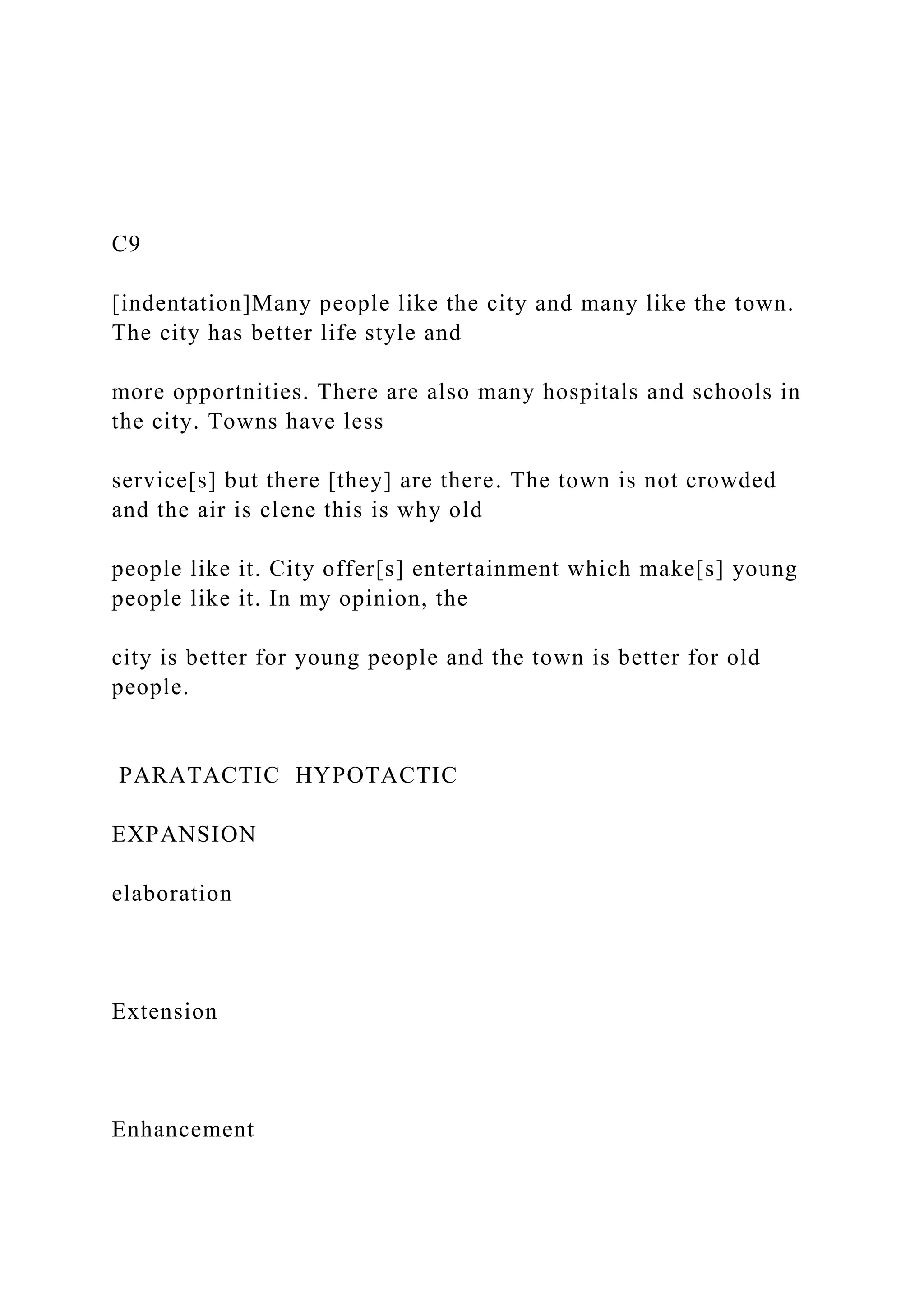 C9
[indentation]Many people like the city and many like the town.
The city has better life style and
more opportnities. There are also many hospitals and schools in
the city. Towns have less
service[s] but there [they] are there. The town is not crowded
and the air is clene this is why old
people like it. City offer[s] entertainment which make[s] young
people like it. In my opinion, the
city is better for young people and the town is better for old
people.
PARATACTIC HYPOTACTIC
EXPANSION
elaboration
Extension
Enhancement
 