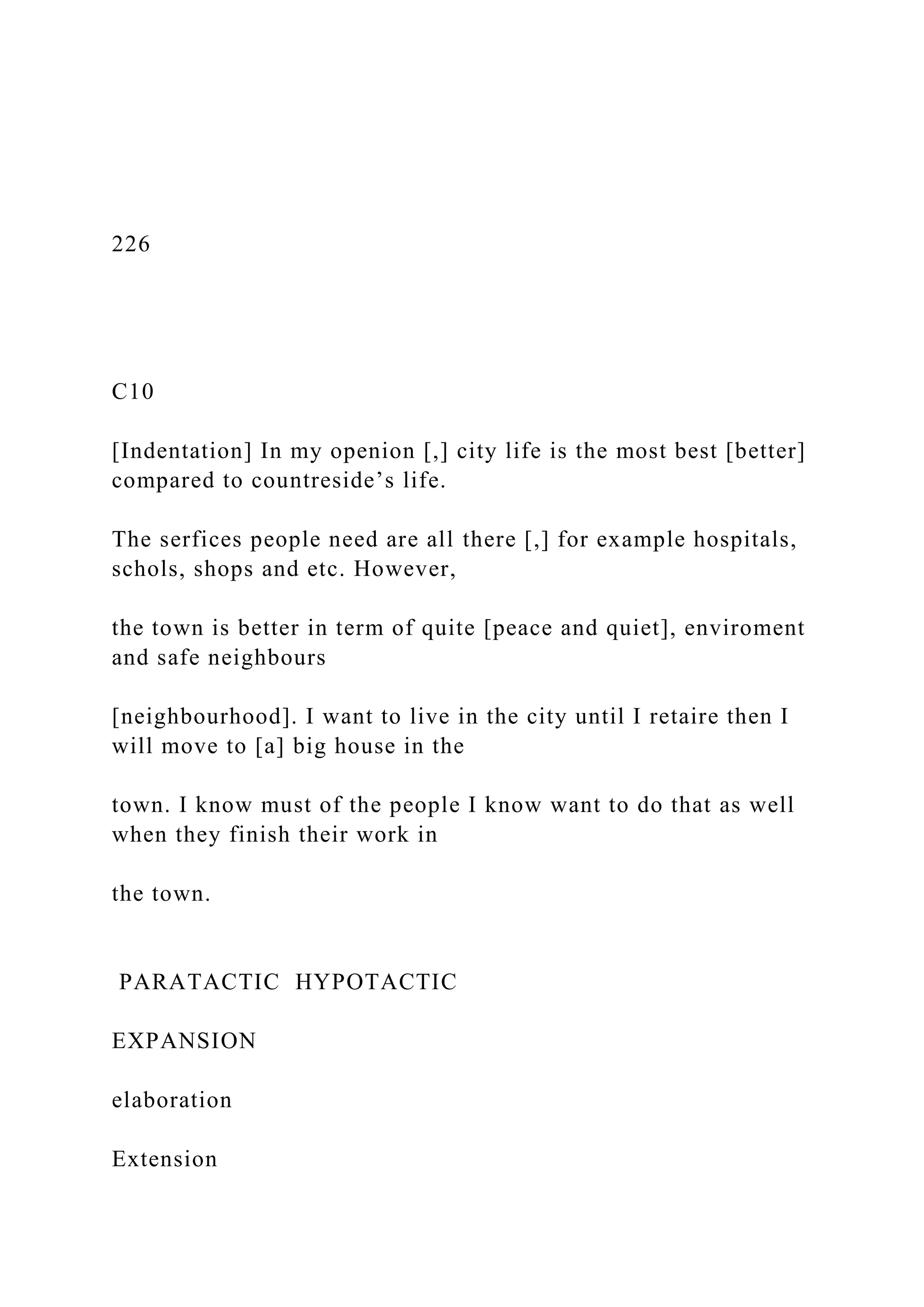226
C10
[Indentation] In my openion [,] city life is the most best [better]
compared to countreside’s life.
The serfices people need are all there [,] for example hospitals,
schols, shops and etc. However,
the town is better in term of quite [peace and quiet], enviroment
and safe neighbours
[neighbourhood]. I want to live in the city until I retaire then I
will move to [a] big house in the
town. I know must of the people I know want to do that as well
when they finish their work in
the town.
PARATACTIC HYPOTACTIC
EXPANSION
elaboration
Extension
 