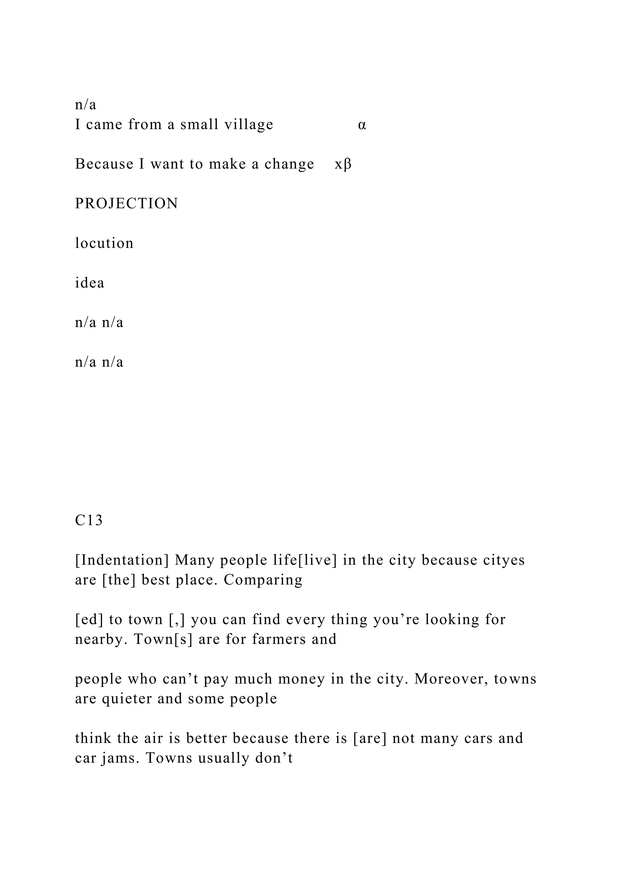 n/a
I came from a small village α
Because I want to make a change xβ
PROJECTION
locution
idea
n/a n/a
n/a n/a
C13
[Indentation] Many people life[live] in the city because cityes
are [the] best place. Comparing
[ed] to town [,] you can find every thing you’re looking for
nearby. Town[s] are for farmers and
people who can’t pay much money in the city. Moreover, towns
are quieter and some people
think the air is better because there is [are] not many cars and
car jams. Towns usually don’t
 