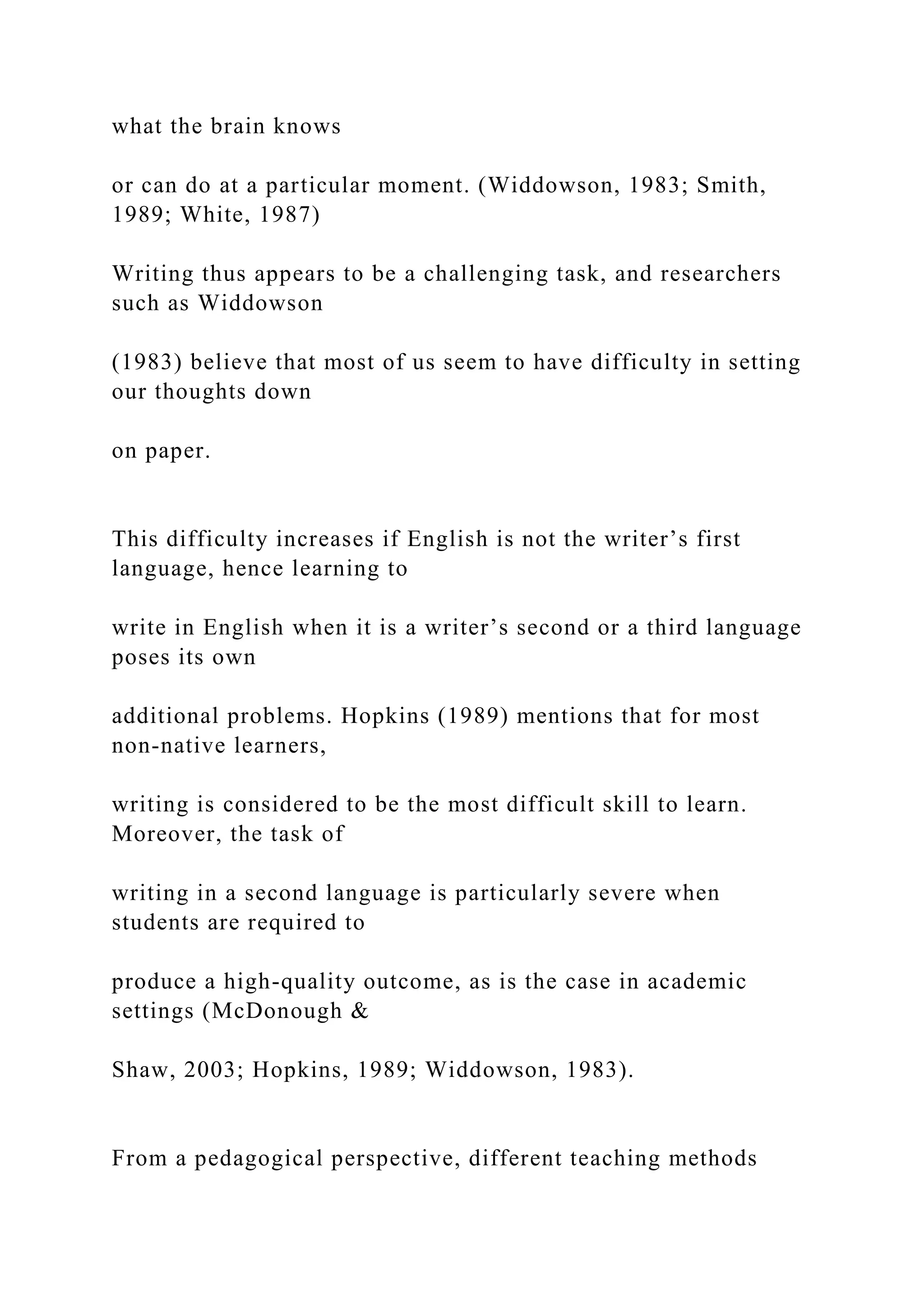 what the brain knows
or can do at a particular moment. (Widdowson, 1983; Smith,
1989; White, 1987)
Writing thus appears to be a challenging task, and researchers
such as Widdowson
(1983) believe that most of us seem to have difficulty in setting
our thoughts down
on paper.
This difficulty increases if English is not the writer’s first
language, hence learning to
write in English when it is a writer’s second or a third language
poses its own
additional problems. Hopkins (1989) mentions that for most
non-native learners,
writing is considered to be the most difficult skill to learn.
Moreover, the task of
writing in a second language is particularly severe when
students are required to
produce a high-quality outcome, as is the case in academic
settings (McDonough &
Shaw, 2003; Hopkins, 1989; Widdowson, 1983).
From a pedagogical perspective, different teaching methods
 
