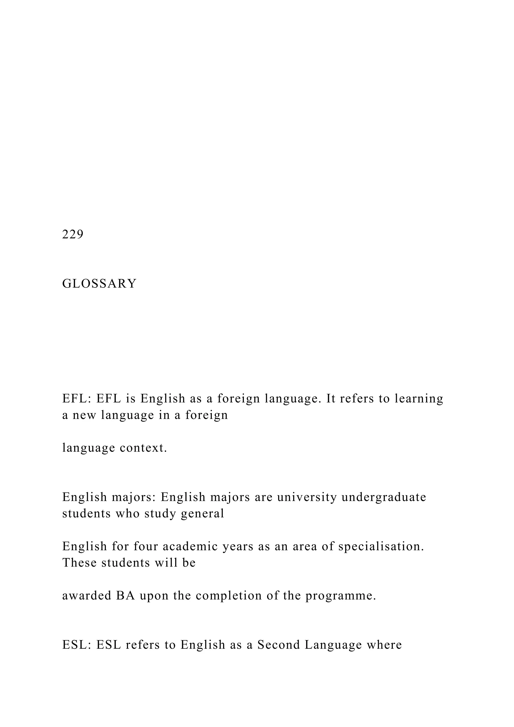 229
GLOSSARY
EFL: EFL is English as a foreign language. It refers to learning
a new language in a foreign
language context.
English majors: English majors are university undergraduate
students who study general
English for four academic years as an area of specialisation.
These students will be
awarded BA upon the completion of the programme.
ESL: ESL refers to English as a Second Language where
 