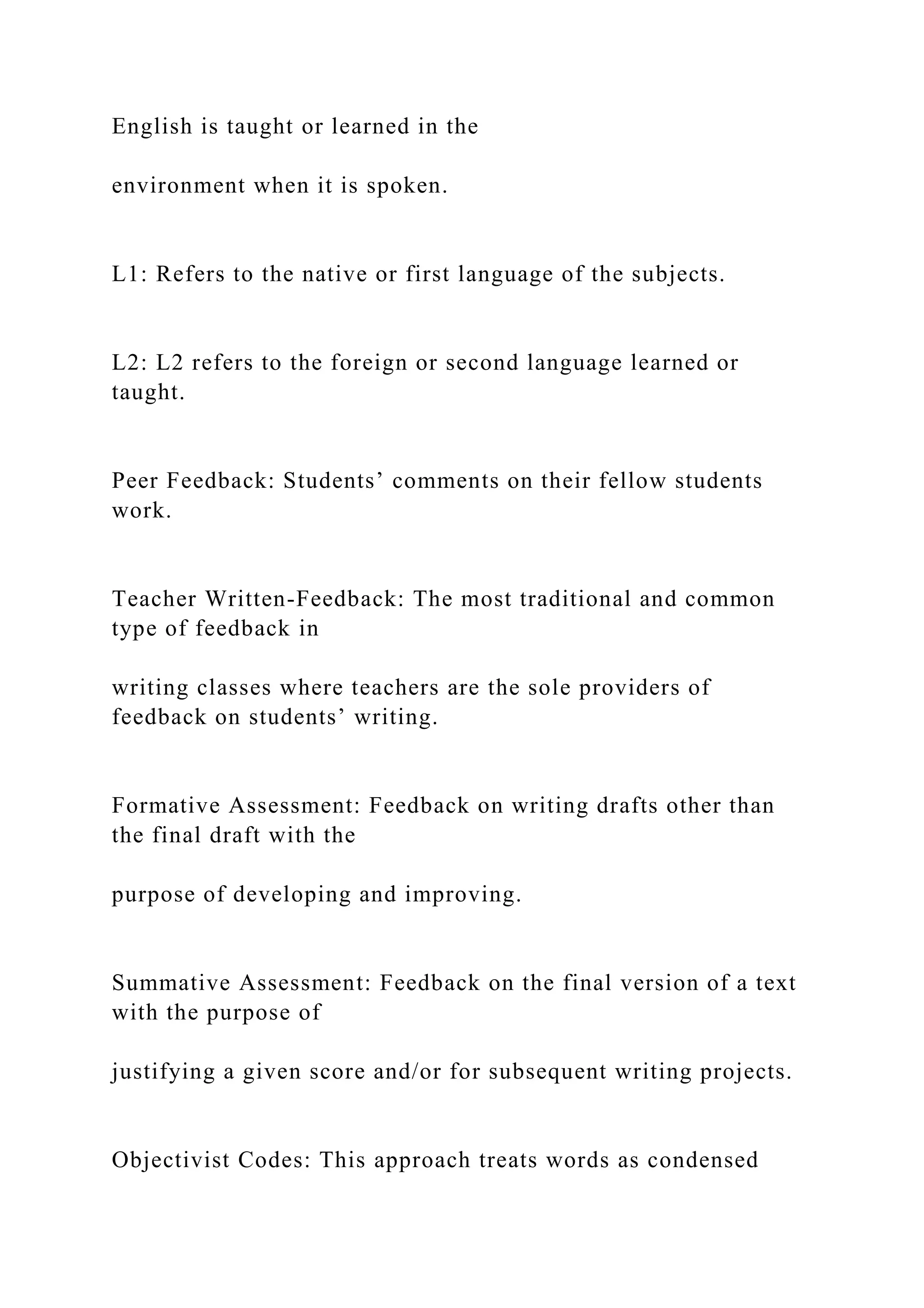 English is taught or learned in the
environment when it is spoken.
L1: Refers to the native or first language of the subjects.
L2: L2 refers to the foreign or second language learned or
taught.
Peer Feedback: Students’ comments on their fellow students
work.
Teacher Written-Feedback: The most traditional and common
type of feedback in
writing classes where teachers are the sole providers of
feedback on students’ writing.
Formative Assessment: Feedback on writing drafts other than
the final draft with the
purpose of developing and improving.
Summative Assessment: Feedback on the final version of a text
with the purpose of
justifying a given score and/or for subsequent writing projects.
Objectivist Codes: This approach treats words as condensed
 