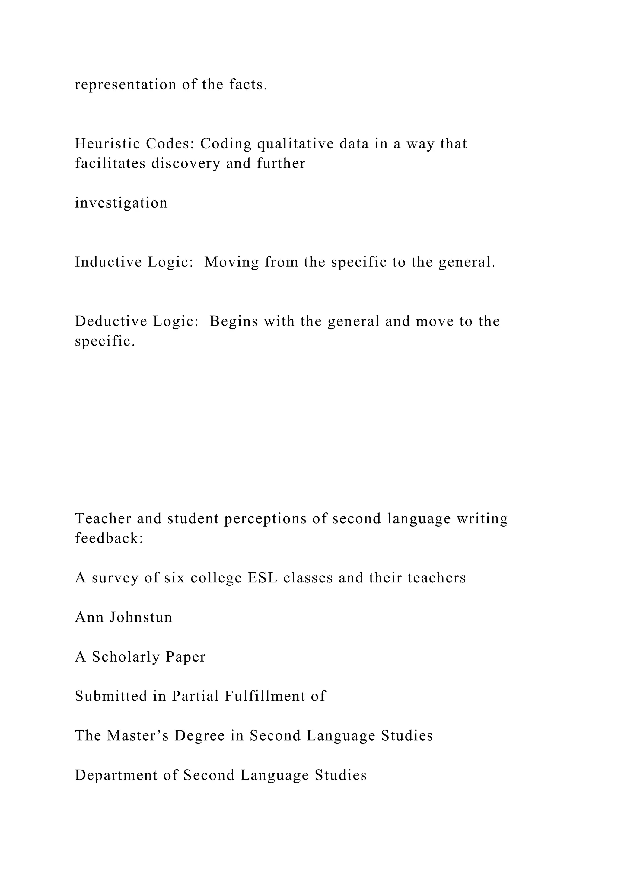 representation of the facts.
Heuristic Codes: Coding qualitative data in a way that
facilitates discovery and further
investigation
Inductive Logic: Moving from the specific to the general.
Deductive Logic: Begins with the general and move to the
specific.
Teacher and student perceptions of second language writing
feedback:
A survey of six college ESL classes and their teachers
Ann Johnstun
A Scholarly Paper
Submitted in Partial Fulfillment of
The Master’s Degree in Second Language Studies
Department of Second Language Studies
 