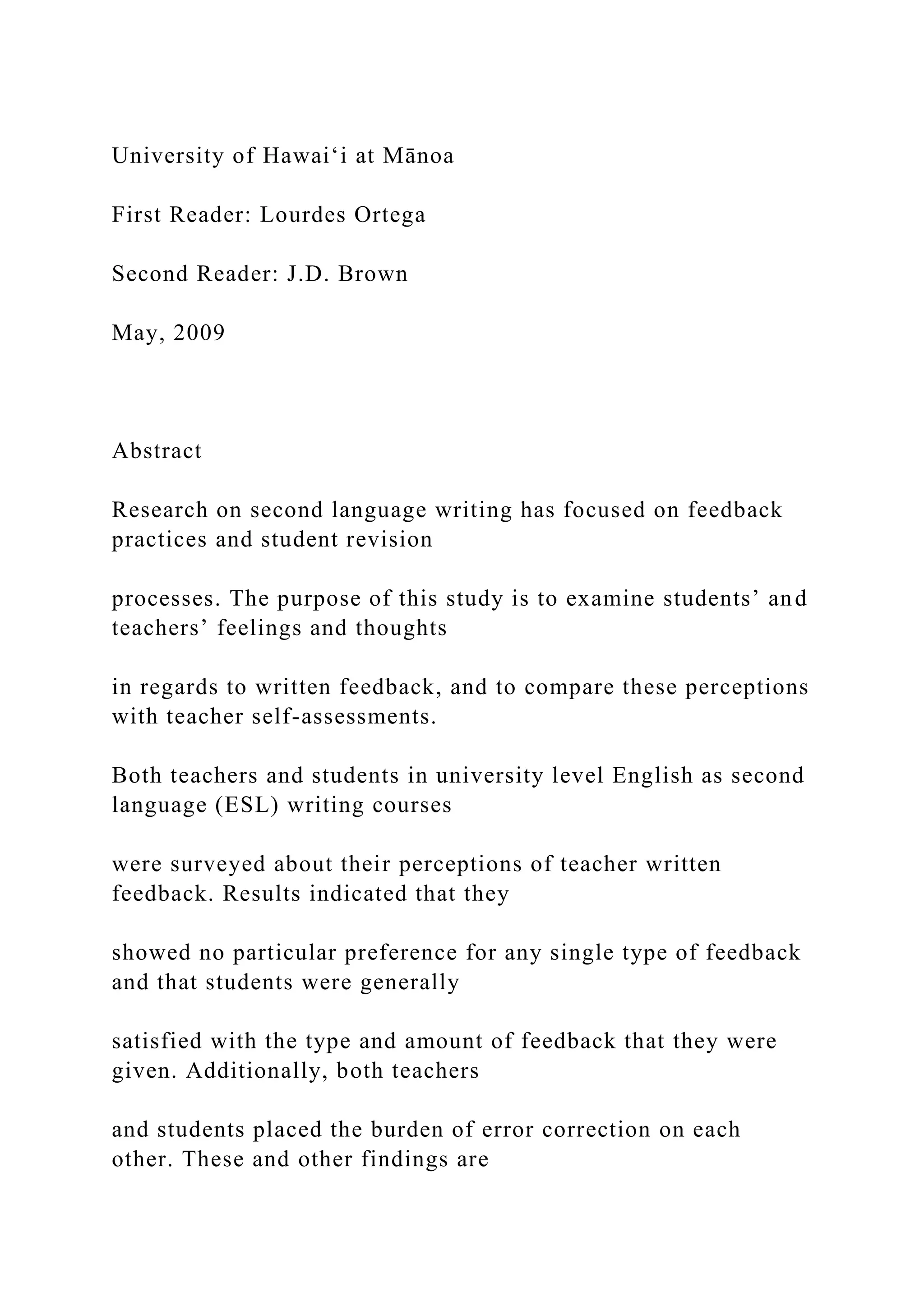 University of Hawai‘i at Mānoa
First Reader: Lourdes Ortega
Second Reader: J.D. Brown
May, 2009
Abstract
Research on second language writing has focused on feedback
practices and student revision
processes. The purpose of this study is to examine students’ and
teachers’ feelings and thoughts
in regards to written feedback, and to compare these perceptions
with teacher self-assessments.
Both teachers and students in university level English as second
language (ESL) writing courses
were surveyed about their perceptions of teacher written
feedback. Results indicated that they
showed no particular preference for any single type of feedback
and that students were generally
satisfied with the type and amount of feedback that they were
given. Additionally, both teachers
and students placed the burden of error correction on each
other. These and other findings are
 