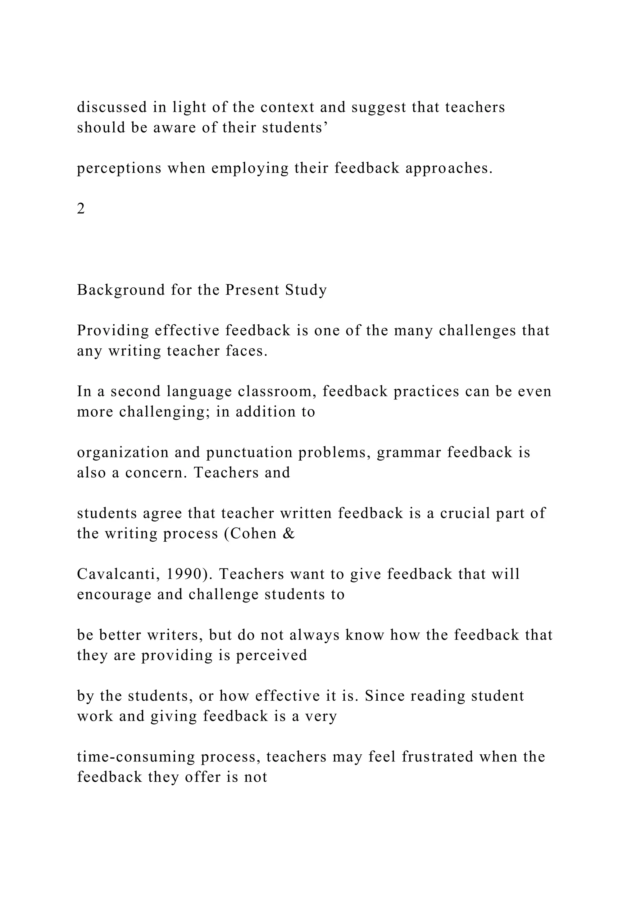 discussed in light of the context and suggest that teachers
should be aware of their students’
perceptions when employing their feedback approaches.
2
Background for the Present Study
Providing effective feedback is one of the many challenges that
any writing teacher faces.
In a second language classroom, feedback practices can be even
more challenging; in addition to
organization and punctuation problems, grammar feedback is
also a concern. Teachers and
students agree that teacher written feedback is a crucial part of
the writing process (Cohen &
Cavalcanti, 1990). Teachers want to give feedback that will
encourage and challenge students to
be better writers, but do not always know how the feedback that
they are providing is perceived
by the students, or how effective it is. Since reading student
work and giving feedback is a very
time-consuming process, teachers may feel frustrated when the
feedback they offer is not
 