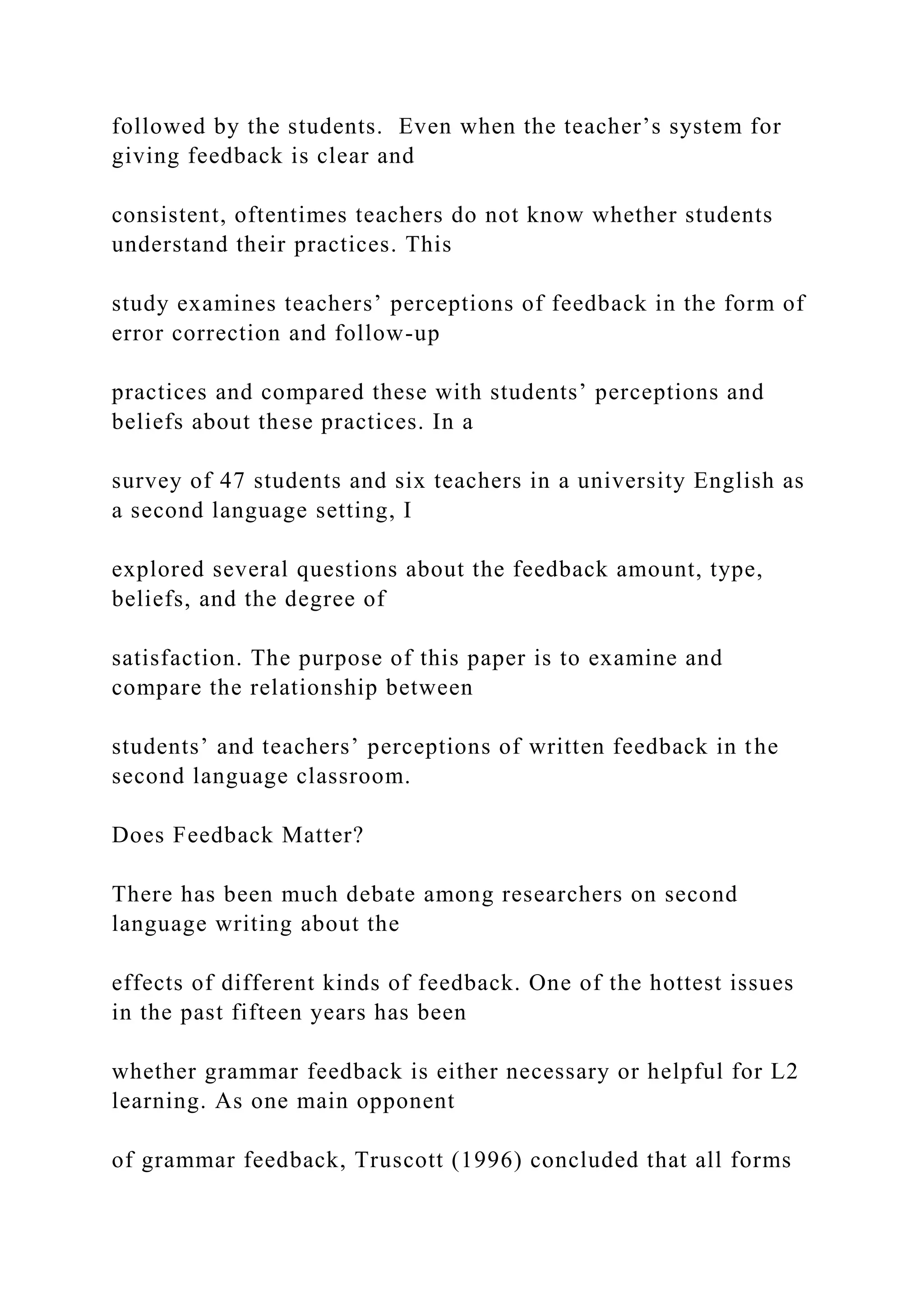 followed by the students. Even when the teacher’s system for
giving feedback is clear and
consistent, oftentimes teachers do not know whether students
understand their practices. This
study examines teachers’ perceptions of feedback in the form of
error correction and follow-up
practices and compared these with students’ perceptions and
beliefs about these practices. In a
survey of 47 students and six teachers in a university English as
a second language setting, I
explored several questions about the feedback amount, type,
beliefs, and the degree of
satisfaction. The purpose of this paper is to examine and
compare the relationship between
students’ and teachers’ perceptions of written feedback in the
second language classroom.
Does Feedback Matter?
There has been much debate among researchers on second
language writing about the
effects of different kinds of feedback. One of the hottest issues
in the past fifteen years has been
whether grammar feedback is either necessary or helpful for L2
learning. As one main opponent
of grammar feedback, Truscott (1996) concluded that all forms
 