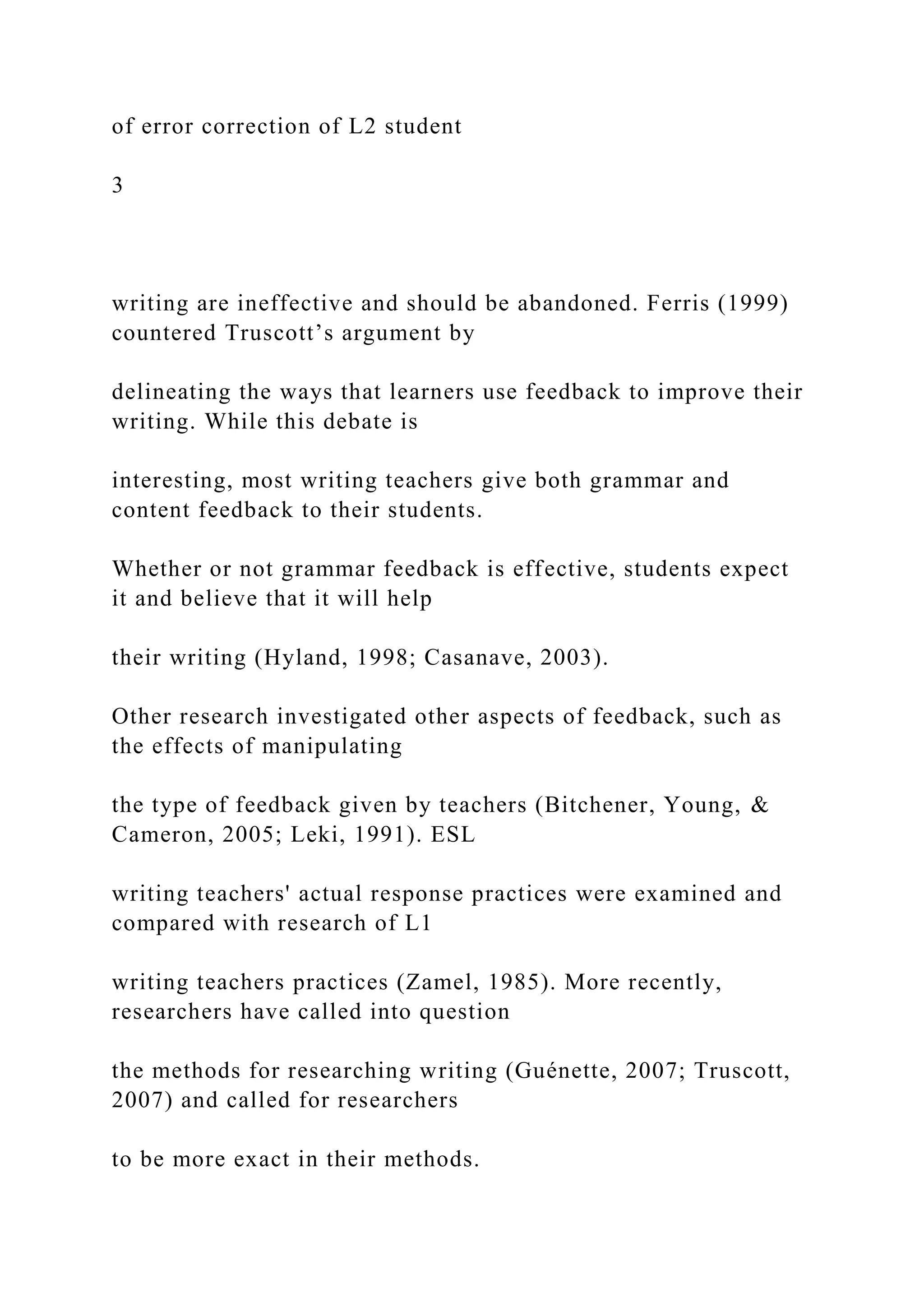 of error correction of L2 student
3
writing are ineffective and should be abandoned. Ferris (1999)
countered Truscott’s argument by
delineating the ways that learners use feedback to improve their
writing. While this debate is
interesting, most writing teachers give both grammar and
content feedback to their students.
Whether or not grammar feedback is effective, students expect
it and believe that it will help
their writing (Hyland, 1998; Casanave, 2003).
Other research investigated other aspects of feedback, such as
the effects of manipulating
the type of feedback given by teachers (Bitchener, Young, &
Cameron, 2005; Leki, 1991). ESL
writing teachers' actual response practices were examined and
compared with research of L1
writing teachers practices (Zamel, 1985). More recently,
researchers have called into question
the methods for researching writing (Guénette, 2007; Truscott,
2007) and called for researchers
to be more exact in their methods.
 