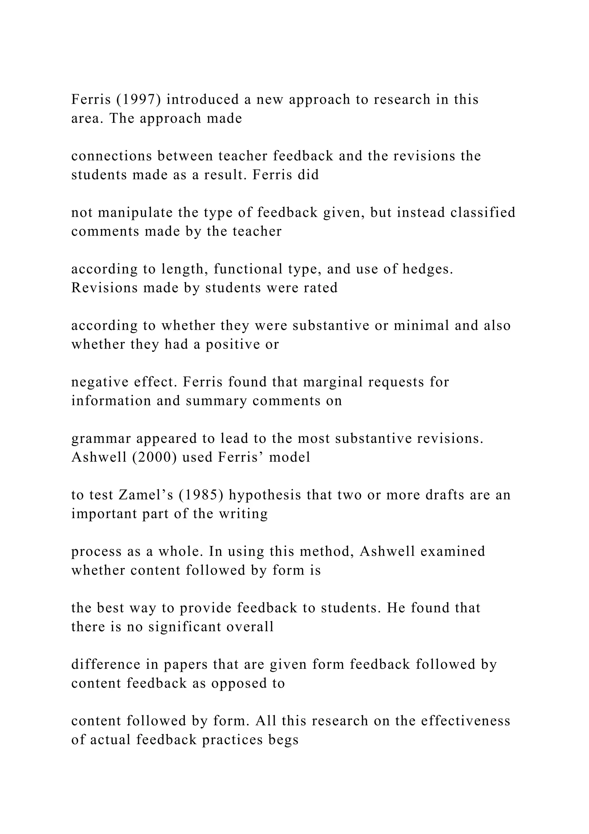 Ferris (1997) introduced a new approach to research in this
area. The approach made
connections between teacher feedback and the revisions the
students made as a result. Ferris did
not manipulate the type of feedback given, but instead classified
comments made by the teacher
according to length, functional type, and use of hedges.
Revisions made by students were rated
according to whether they were substantive or minimal and also
whether they had a positive or
negative effect. Ferris found that marginal requests for
information and summary comments on
grammar appeared to lead to the most substantive revisions.
Ashwell (2000) used Ferris’ model
to test Zamel’s (1985) hypothesis that two or more drafts are an
important part of the writing
process as a whole. In using this method, Ashwell examined
whether content followed by form is
the best way to provide feedback to students. He found that
there is no significant overall
difference in papers that are given form feedback followed by
content feedback as opposed to
content followed by form. All this research on the effectiveness
of actual feedback practices begs
 