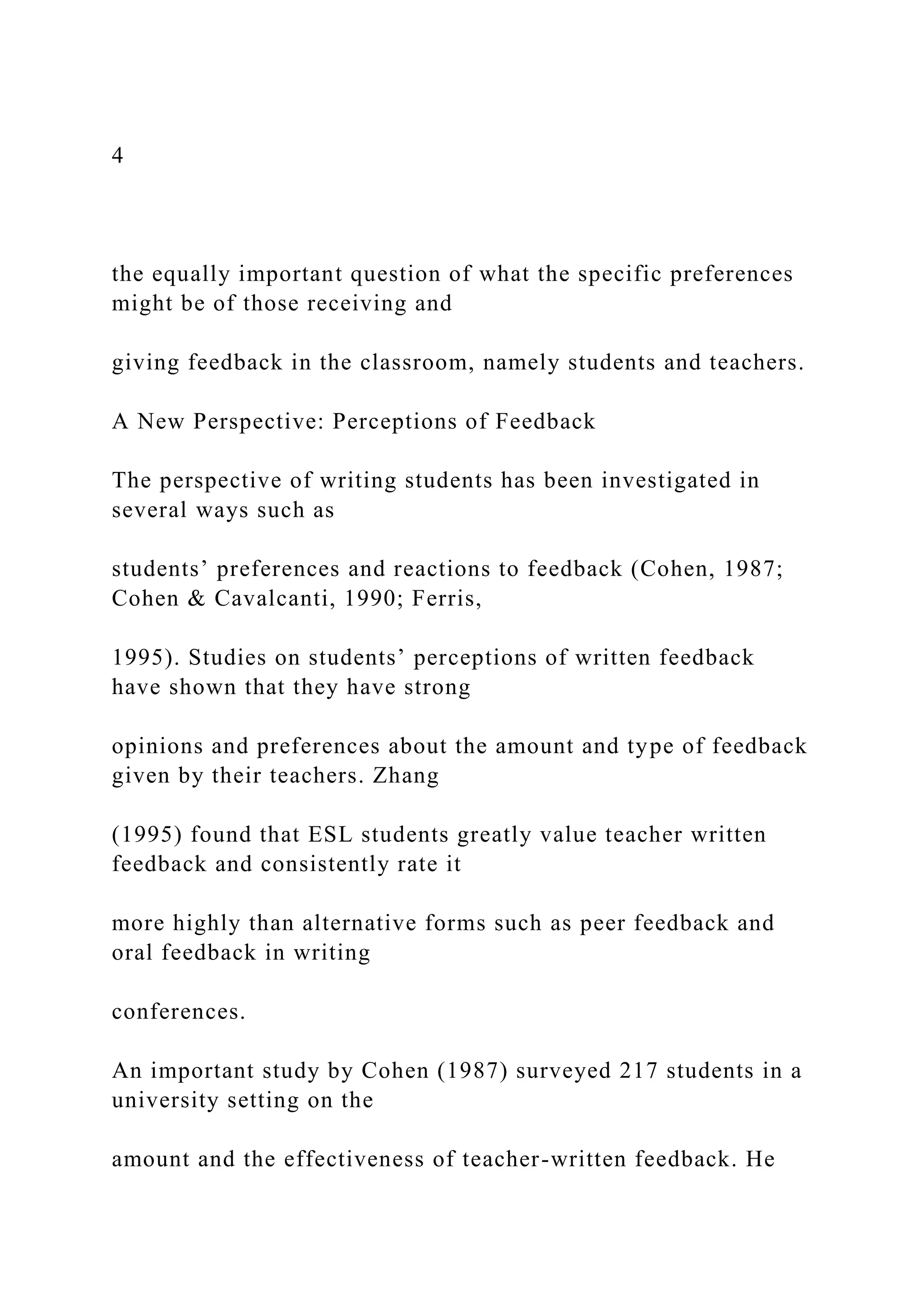 4
the equally important question of what the specific preferences
might be of those receiving and
giving feedback in the classroom, namely students and teachers.
A New Perspective: Perceptions of Feedback
The perspective of writing students has been investigated in
several ways such as
students’ preferences and reactions to feedback (Cohen, 1987;
Cohen & Cavalcanti, 1990; Ferris,
1995). Studies on students’ perceptions of written feedback
have shown that they have strong
opinions and preferences about the amount and type of feedback
given by their teachers. Zhang
(1995) found that ESL students greatly value teacher written
feedback and consistently rate it
more highly than alternative forms such as peer feedback and
oral feedback in writing
conferences.
An important study by Cohen (1987) surveyed 217 students in a
university setting on the
amount and the effectiveness of teacher-written feedback. He
 