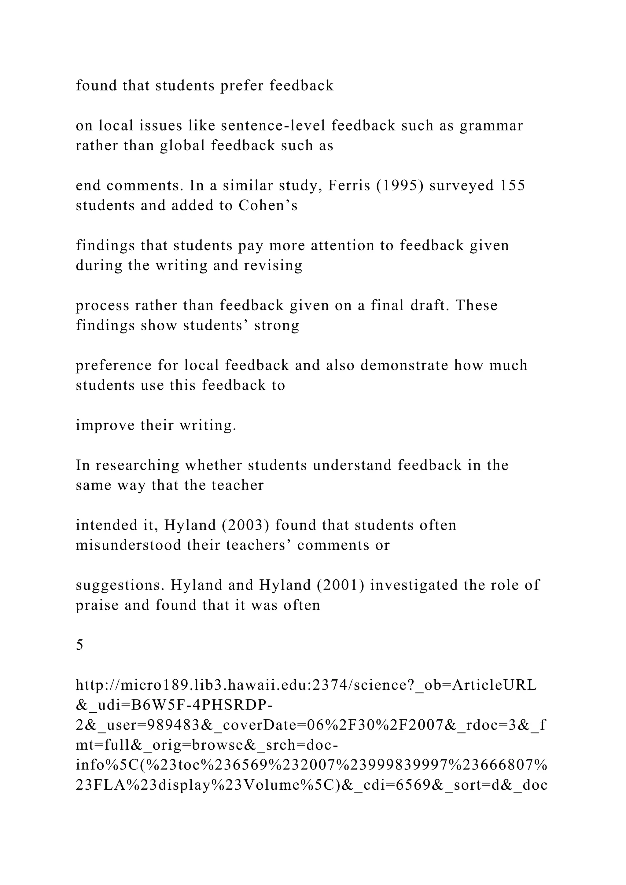 found that students prefer feedback
on local issues like sentence-level feedback such as grammar
rather than global feedback such as
end comments. In a similar study, Ferris (1995) surveyed 155
students and added to Cohen’s
findings that students pay more attention to feedback given
during the writing and revising
process rather than feedback given on a final draft. These
findings show students’ strong
preference for local feedback and also demonstrate how much
students use this feedback to
improve their writing.
In researching whether students understand feedback in the
same way that the teacher
intended it, Hyland (2003) found that students often
misunderstood their teachers’ comments or
suggestions. Hyland and Hyland (2001) investigated the role of
praise and found that it was often
5
http://micro189.lib3.hawaii.edu:2374/science?_ob=ArticleURL
&_udi=B6W5F-4PHSRDP-
2&_user=989483&_coverDate=06%2F30%2F2007&_rdoc=3&_f
mt=full&_orig=browse&_srch=doc-
info%5C(%23toc%236569%232007%23999839997%23666807%
23FLA%23display%23Volume%5C)&_cdi=6569&_sort=d&_doc
 