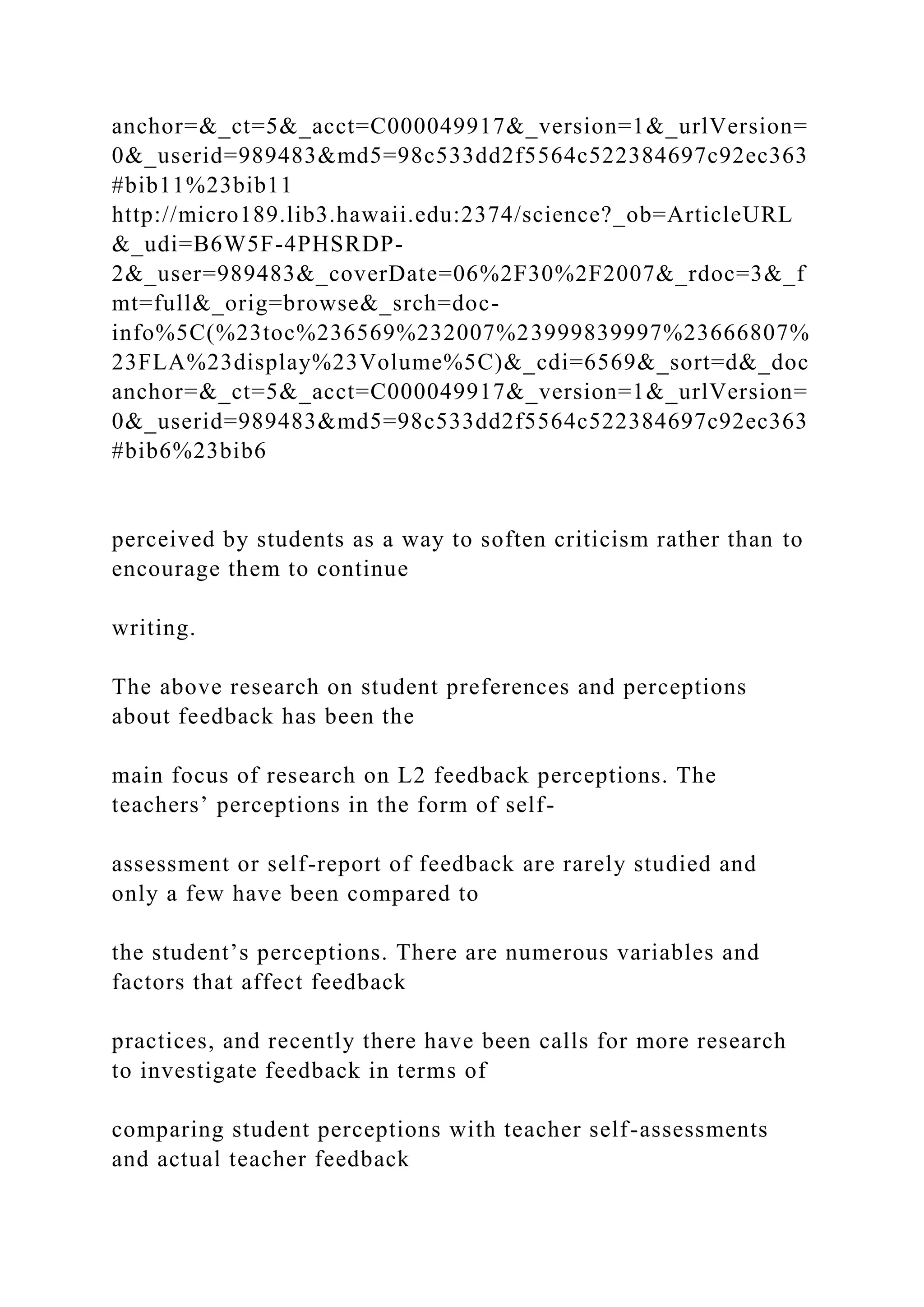 anchor=&_ct=5&_acct=C000049917&_version=1&_urlVersion=
0&_userid=989483&md5=98c533dd2f5564c522384697c92ec363
#bib11%23bib11
http://micro189.lib3.hawaii.edu:2374/science?_ob=ArticleURL
&_udi=B6W5F-4PHSRDP-
2&_user=989483&_coverDate=06%2F30%2F2007&_rdoc=3&_f
mt=full&_orig=browse&_srch=doc-
info%5C(%23toc%236569%232007%23999839997%23666807%
23FLA%23display%23Volume%5C)&_cdi=6569&_sort=d&_doc
anchor=&_ct=5&_acct=C000049917&_version=1&_urlVersion=
0&_userid=989483&md5=98c533dd2f5564c522384697c92ec363
#bib6%23bib6
perceived by students as a way to soften criticism rather than to
encourage them to continue
writing.
The above research on student preferences and perceptions
about feedback has been the
main focus of research on L2 feedback perceptions. The
teachers’ perceptions in the form of self-
assessment or self-report of feedback are rarely studied and
only a few have been compared to
the student’s perceptions. There are numerous variables and
factors that affect feedback
practices, and recently there have been calls for more research
to investigate feedback in terms of
comparing student perceptions with teacher self-assessments
and actual teacher feedback
 