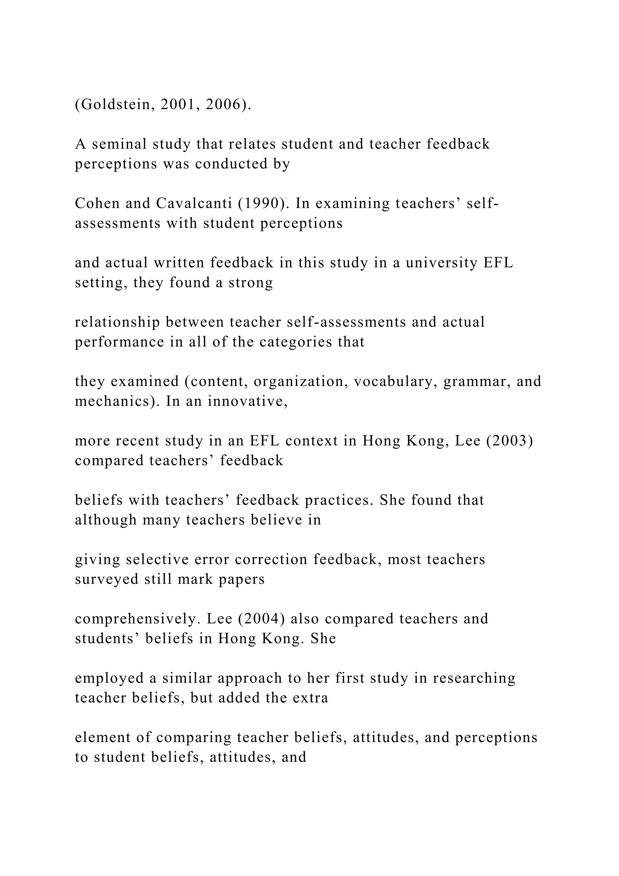 (Goldstein, 2001, 2006).
A seminal study that relates student and teacher feedback
perceptions was conducted by
Cohen and Cavalcanti (1990). In examining teachers’ self-
assessments with student perceptions
and actual written feedback in this study in a university EFL
setting, they found a strong
relationship between teacher self-assessments and actual
performance in all of the categories that
they examined (content, organization, vocabulary, grammar, and
mechanics). In an innovative,
more recent study in an EFL context in Hong Kong, Lee (2003)
compared teachers’ feedback
beliefs with teachers’ feedback practices. She found that
although many teachers believe in
giving selective error correction feedback, most teachers
surveyed still mark papers
comprehensively. Lee (2004) also compared teachers and
students’ beliefs in Hong Kong. She
employed a similar approach to her first study in researching
teacher beliefs, but added the extra
element of comparing teacher beliefs, attitudes, and perceptions
to student beliefs, attitudes, and
 