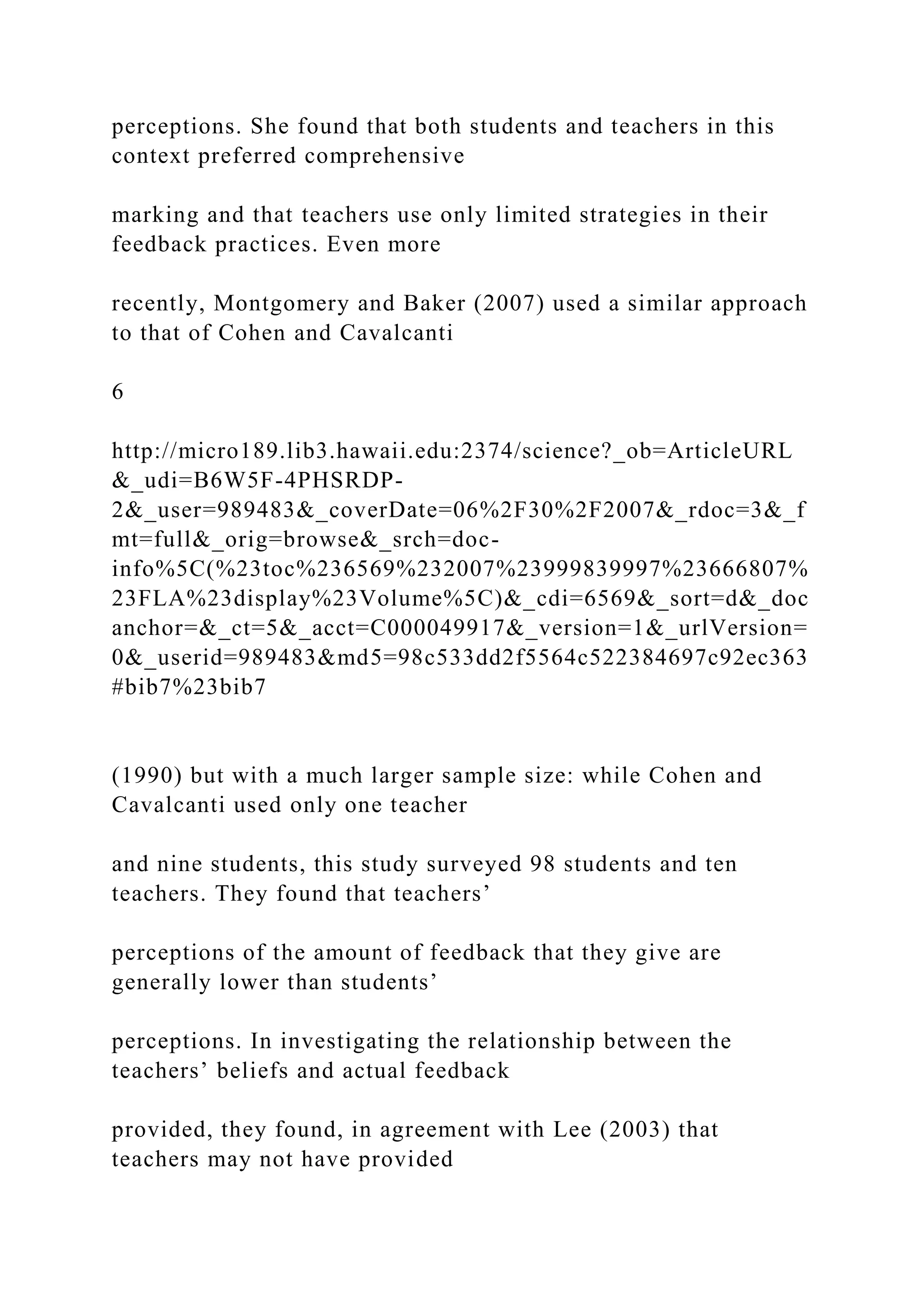 perceptions. She found that both students and teachers in this
context preferred comprehensive
marking and that teachers use only limited strategies in their
feedback practices. Even more
recently, Montgomery and Baker (2007) used a similar approach
to that of Cohen and Cavalcanti
6
http://micro189.lib3.hawaii.edu:2374/science?_ob=ArticleURL
&_udi=B6W5F-4PHSRDP-
2&_user=989483&_coverDate=06%2F30%2F2007&_rdoc=3&_f
mt=full&_orig=browse&_srch=doc-
info%5C(%23toc%236569%232007%23999839997%23666807%
23FLA%23display%23Volume%5C)&_cdi=6569&_sort=d&_doc
anchor=&_ct=5&_acct=C000049917&_version=1&_urlVersion=
0&_userid=989483&md5=98c533dd2f5564c522384697c92ec363
#bib7%23bib7
(1990) but with a much larger sample size: while Cohen and
Cavalcanti used only one teacher
and nine students, this study surveyed 98 students and ten
teachers. They found that teachers’
perceptions of the amount of feedback that they give are
generally lower than students’
perceptions. In investigating the relationship between the
teachers’ beliefs and actual feedback
provided, they found, in agreement with Lee (2003) that
teachers may not have provided
 