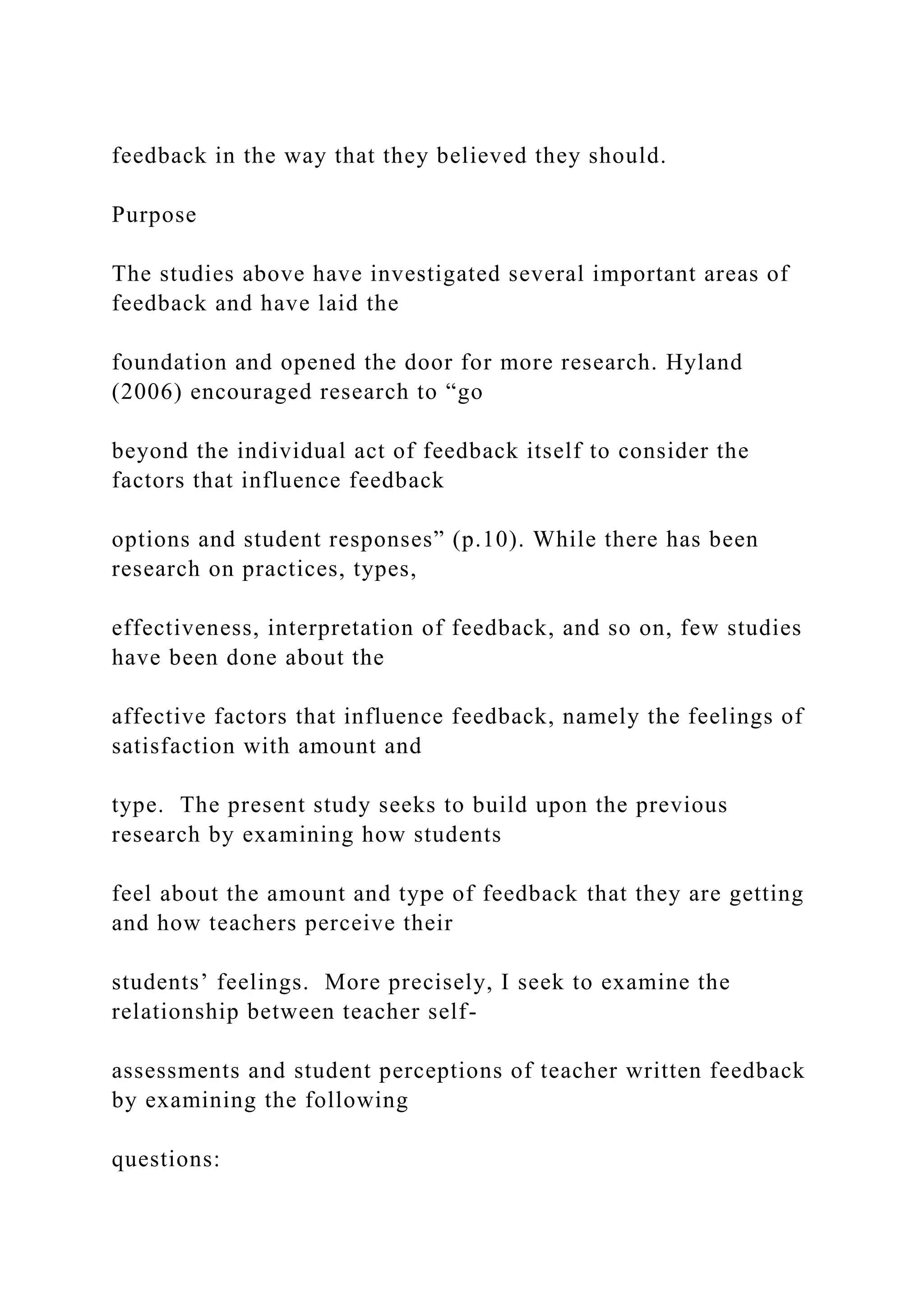 feedback in the way that they believed they should.
Purpose
The studies above have investigated several important areas of
feedback and have laid the
foundation and opened the door for more research. Hyland
(2006) encouraged research to “go
beyond the individual act of feedback itself to consider the
factors that influence feedback
options and student responses” (p.10). While there has been
research on practices, types,
effectiveness, interpretation of feedback, and so on, few studies
have been done about the
affective factors that influence feedback, namely the feelings of
satisfaction with amount and
type. The present study seeks to build upon the previous
research by examining how students
feel about the amount and type of feedback that they are getting
and how teachers perceive their
students’ feelings. More precisely, I seek to examine the
relationship between teacher self-
assessments and student perceptions of teacher written feedback
by examining the following
questions:
 
