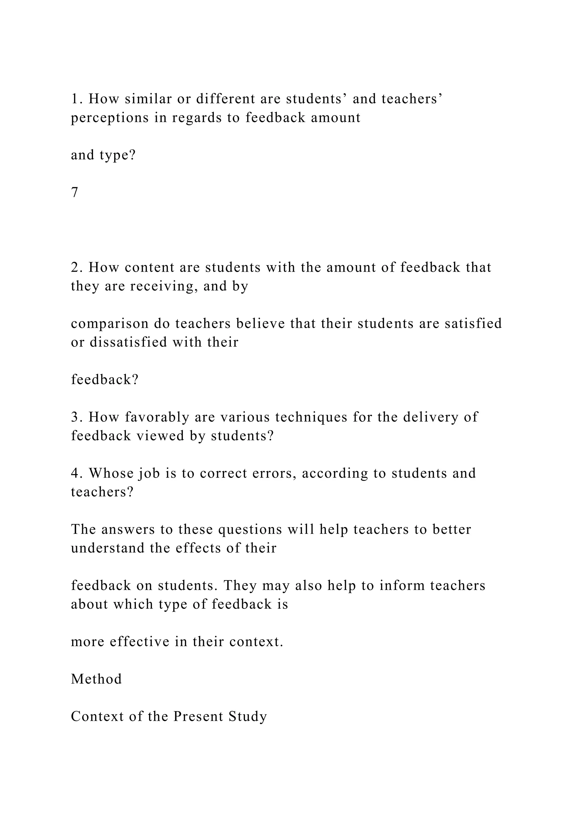 1. How similar or different are students’ and teachers’
perceptions in regards to feedback amount
and type?
7
2. How content are students with the amount of feedback that
they are receiving, and by
comparison do teachers believe that their students are satisfied
or dissatisfied with their
feedback?
3. How favorably are various techniques for the delivery of
feedback viewed by students?
4. Whose job is to correct errors, according to students and
teachers?
The answers to these questions will help teachers to better
understand the effects of their
feedback on students. They may also help to inform teachers
about which type of feedback is
more effective in their context.
Method
Context of the Present Study
 