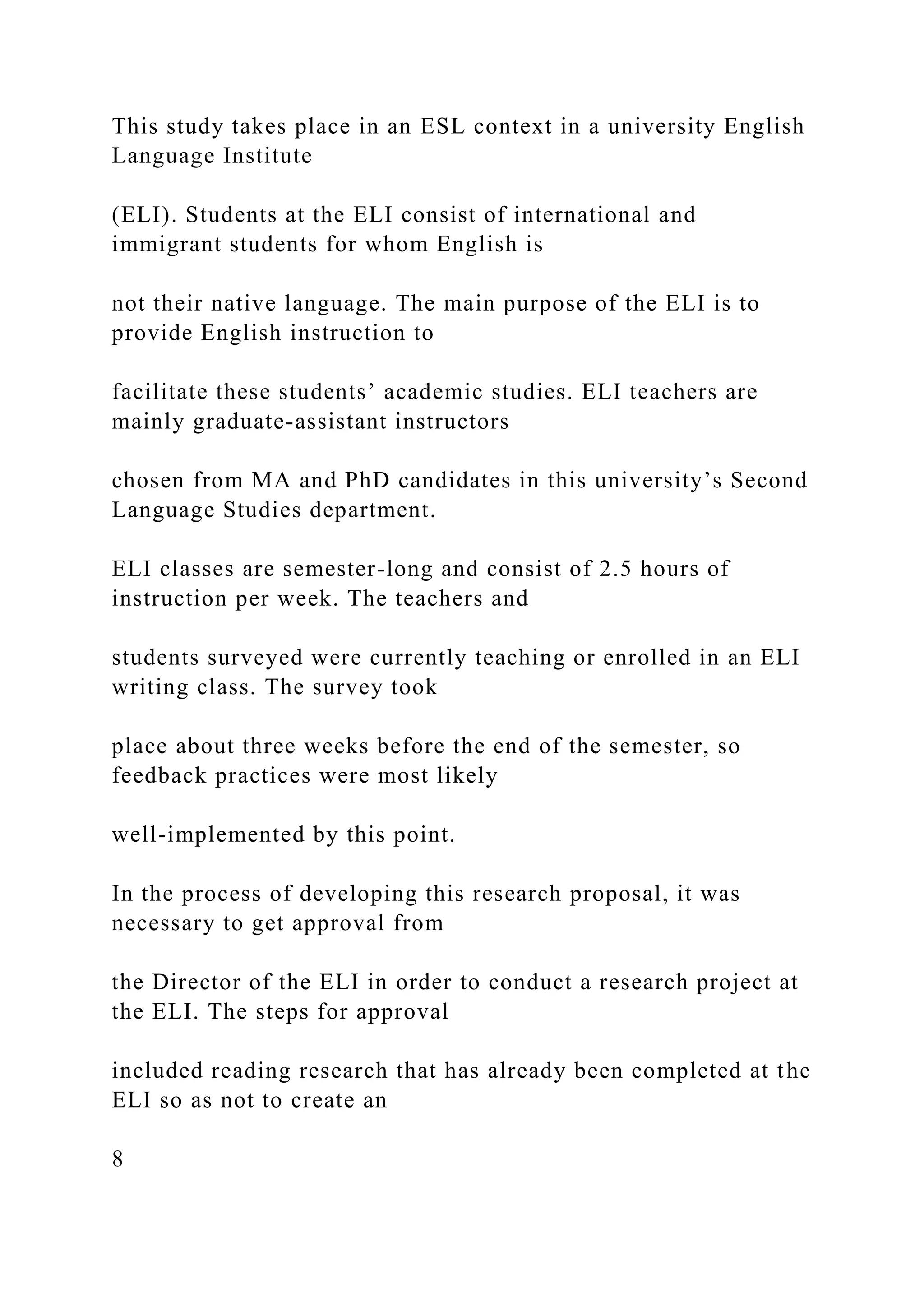 This study takes place in an ESL context in a university English
Language Institute
(ELI). Students at the ELI consist of international and
immigrant students for whom English is
not their native language. The main purpose of the ELI is to
provide English instruction to
facilitate these students’ academic studies. ELI teachers are
mainly graduate-assistant instructors
chosen from MA and PhD candidates in this university’s Second
Language Studies department.
ELI classes are semester-long and consist of 2.5 hours of
instruction per week. The teachers and
students surveyed were currently teaching or enrolled in an ELI
writing class. The survey took
place about three weeks before the end of the semester, so
feedback practices were most likely
well-implemented by this point.
In the process of developing this research proposal, it was
necessary to get approval from
the Director of the ELI in order to conduct a research project at
the ELI. The steps for approval
included reading research that has already been completed at the
ELI so as not to create an
8
 