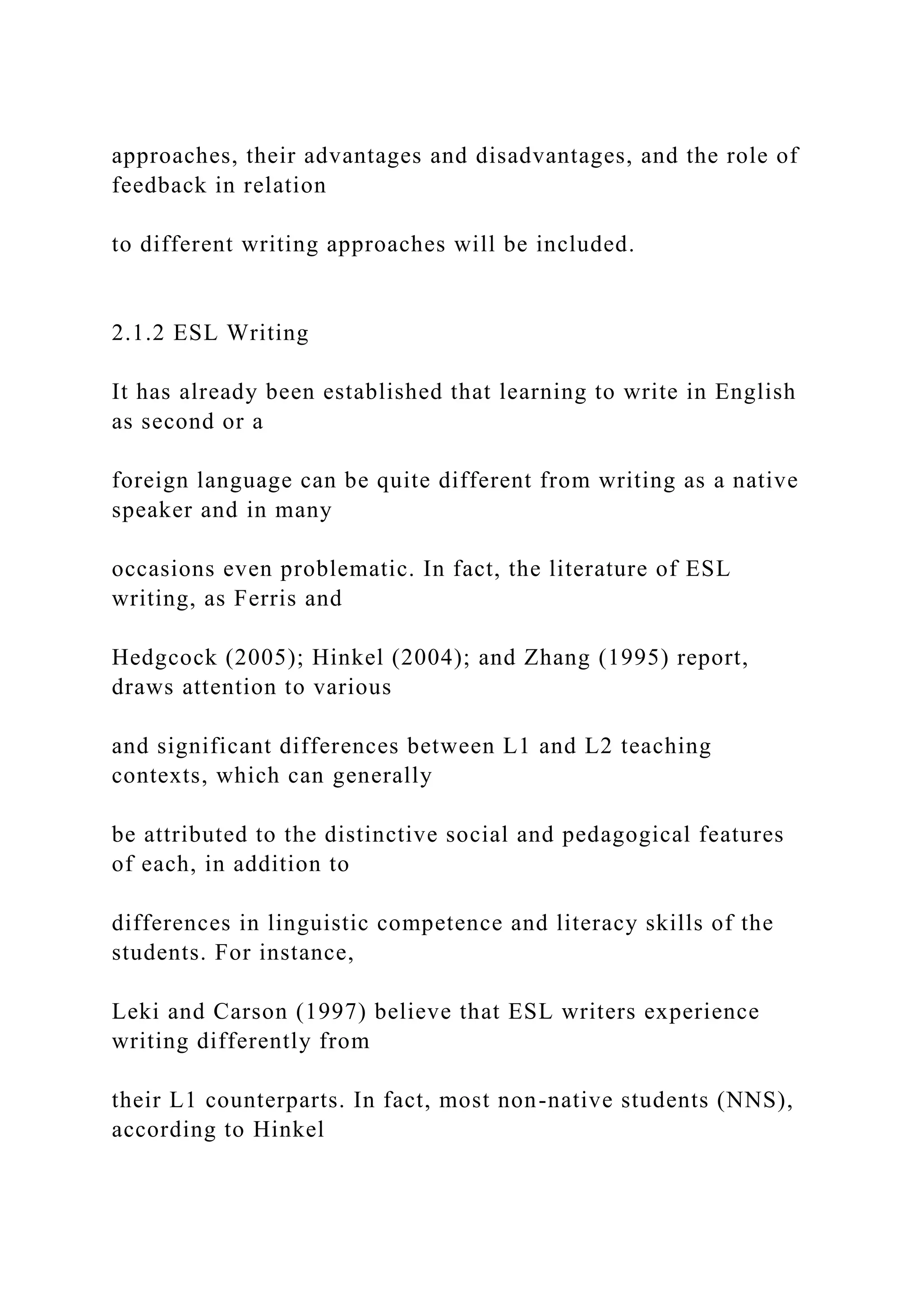 approaches, their advantages and disadvantages, and the role of
feedback in relation
to different writing approaches will be included.
2.1.2 ESL Writing
It has already been established that learning to write in English
as second or a
foreign language can be quite different from writing as a native
speaker and in many
occasions even problematic. In fact, the literature of ESL
writing, as Ferris and
Hedgcock (2005); Hinkel (2004); and Zhang (1995) report,
draws attention to various
and significant differences between L1 and L2 teaching
contexts, which can generally
be attributed to the distinctive social and pedagogical features
of each, in addition to
differences in linguistic competence and literacy skills of the
students. For instance,
Leki and Carson (1997) believe that ESL writers experience
writing differently from
their L1 counterparts. In fact, most non-native students (NNS),
according to Hinkel
 