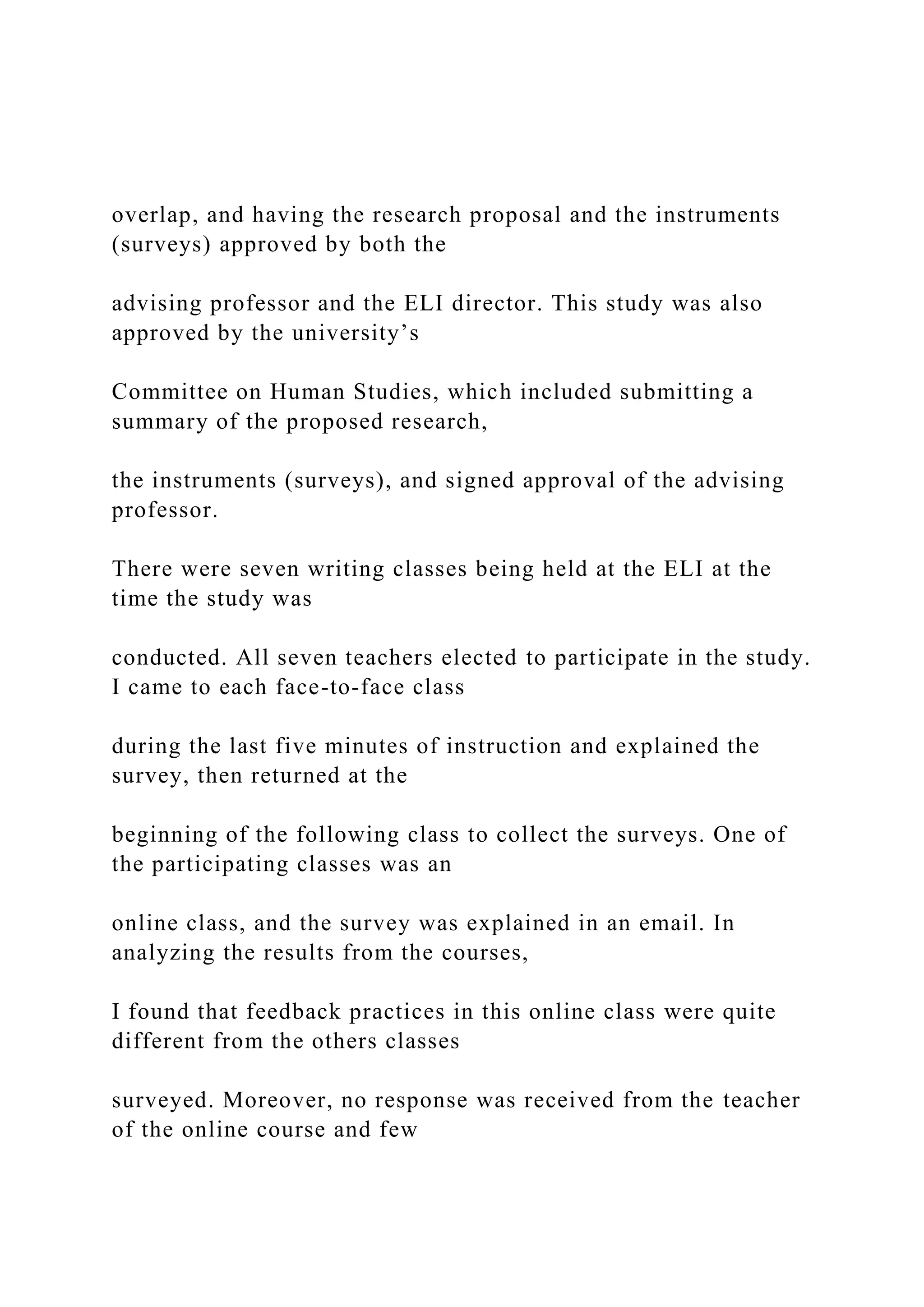 overlap, and having the research proposal and the instruments
(surveys) approved by both the
advising professor and the ELI director. This study was also
approved by the university’s
Committee on Human Studies, which included submitting a
summary of the proposed research,
the instruments (surveys), and signed approval of the advising
professor.
There were seven writing classes being held at the ELI at the
time the study was
conducted. All seven teachers elected to participate in the study.
I came to each face-to-face class
during the last five minutes of instruction and explained the
survey, then returned at the
beginning of the following class to collect the surveys. One of
the participating classes was an
online class, and the survey was explained in an email. In
analyzing the results from the courses,
I found that feedback practices in this online class were quite
different from the others classes
surveyed. Moreover, no response was received from the teacher
of the online course and few
 