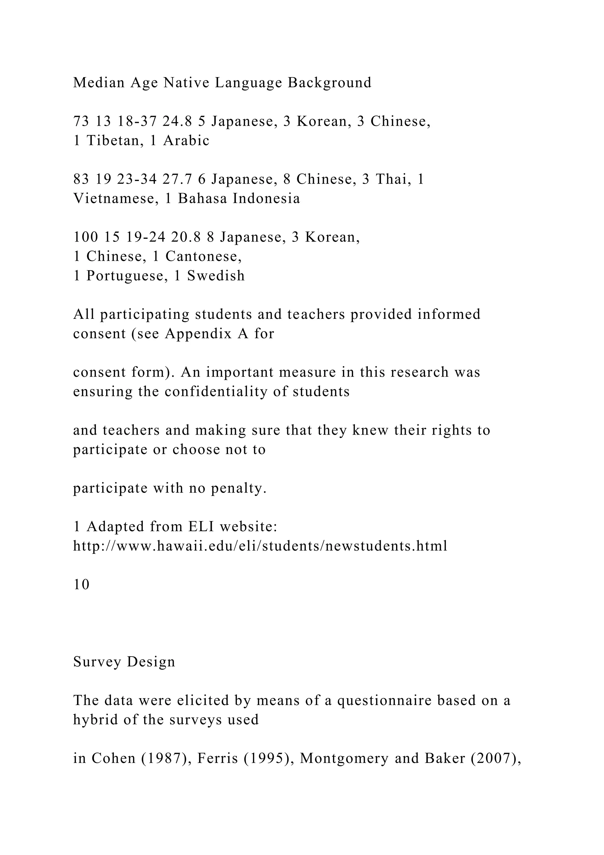 Median Age Native Language Background
73 13 18-37 24.8 5 Japanese, 3 Korean, 3 Chinese,
1 Tibetan, 1 Arabic
83 19 23-34 27.7 6 Japanese, 8 Chinese, 3 Thai, 1
Vietnamese, 1 Bahasa Indonesia
100 15 19-24 20.8 8 Japanese, 3 Korean,
1 Chinese, 1 Cantonese,
1 Portuguese, 1 Swedish
All participating students and teachers provided informed
consent (see Appendix A for
consent form). An important measure in this research was
ensuring the confidentiality of students
and teachers and making sure that they knew their rights to
participate or choose not to
participate with no penalty.
1 Adapted from ELI website:
http://www.hawaii.edu/eli/students/newstudents.html
10
Survey Design
The data were elicited by means of a questionnaire based on a
hybrid of the surveys used
in Cohen (1987), Ferris (1995), Montgomery and Baker (2007),
 