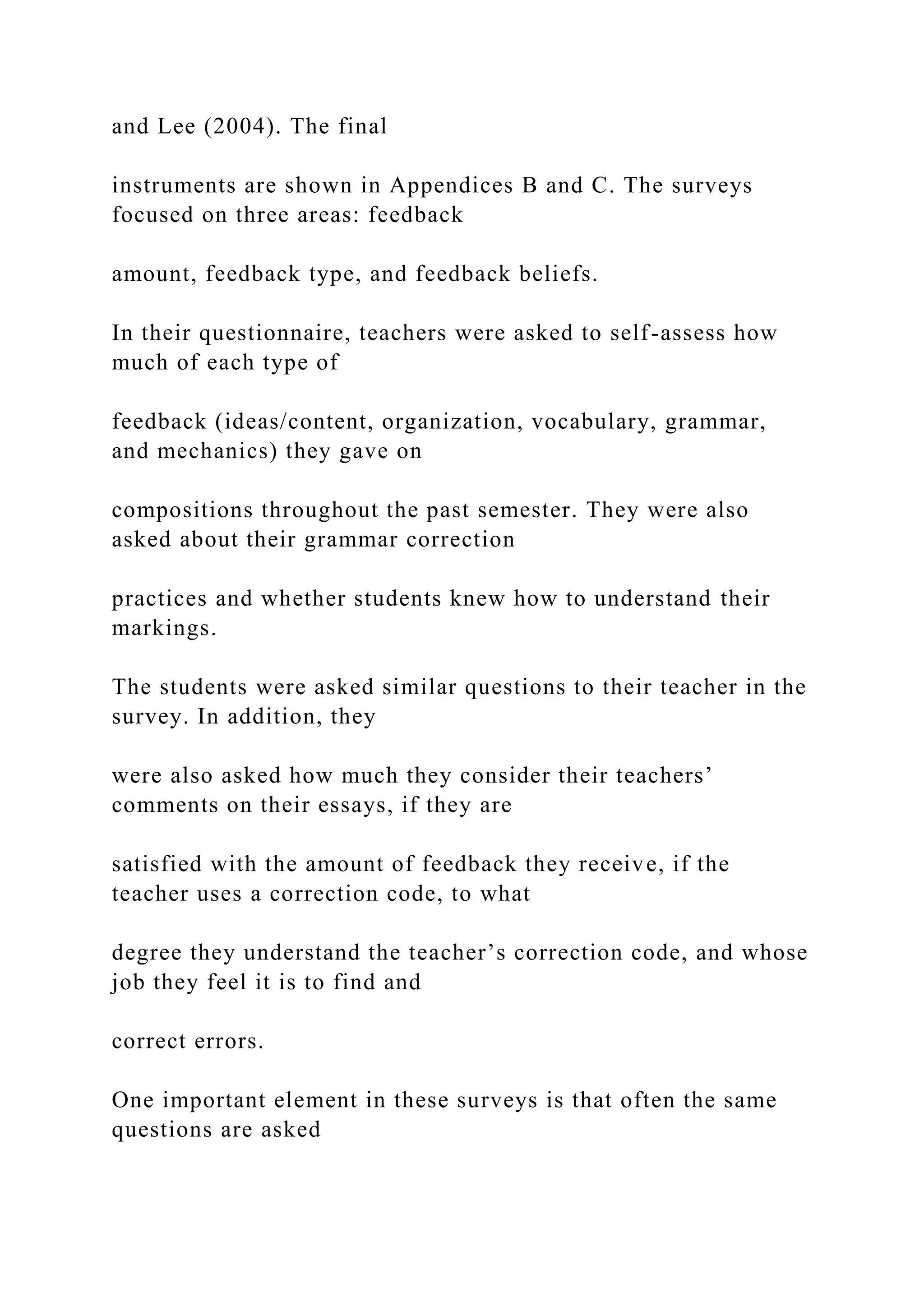 and Lee (2004). The final
instruments are shown in Appendices B and C. The surveys
focused on three areas: feedback
amount, feedback type, and feedback beliefs.
In their questionnaire, teachers were asked to self-assess how
much of each type of
feedback (ideas/content, organization, vocabulary, grammar,
and mechanics) they gave on
compositions throughout the past semester. They were also
asked about their grammar correction
practices and whether students knew how to understand their
markings.
The students were asked similar questions to their teacher in the
survey. In addition, they
were also asked how much they consider their teachers’
comments on their essays, if they are
satisfied with the amount of feedback they receive, if the
teacher uses a correction code, to what
degree they understand the teacher’s correction code, and whose
job they feel it is to find and
correct errors.
One important element in these surveys is that often the same
questions are asked
 