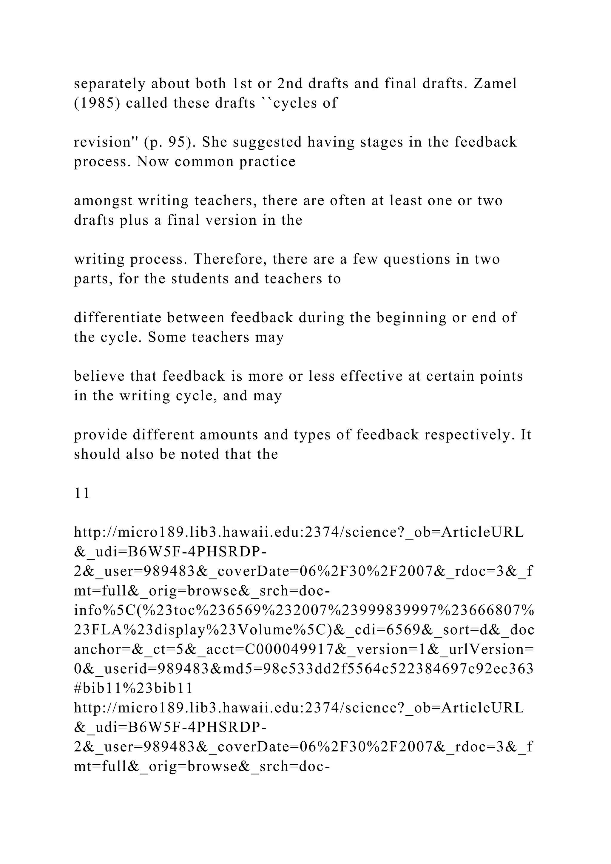 separately about both 1st or 2nd drafts and final drafts. Zamel
(1985) called these drafts ``cycles of
revision'' (p. 95). She suggested having stages in the feedback
process. Now common practice
amongst writing teachers, there are often at least one or two
drafts plus a final version in the
writing process. Therefore, there are a few questions in two
parts, for the students and teachers to
differentiate between feedback during the beginning or end of
the cycle. Some teachers may
believe that feedback is more or less effective at certain points
in the writing cycle, and may
provide different amounts and types of feedback respectively. It
should also be noted that the
11
http://micro189.lib3.hawaii.edu:2374/science?_ob=ArticleURL
&_udi=B6W5F-4PHSRDP-
2&_user=989483&_coverDate=06%2F30%2F2007&_rdoc=3&_f
mt=full&_orig=browse&_srch=doc-
info%5C(%23toc%236569%232007%23999839997%23666807%
23FLA%23display%23Volume%5C)&_cdi=6569&_sort=d&_doc
anchor=&_ct=5&_acct=C000049917&_version=1&_urlVersion=
0&_userid=989483&md5=98c533dd2f5564c522384697c92ec363
#bib11%23bib11
http://micro189.lib3.hawaii.edu:2374/science?_ob=ArticleURL
&_udi=B6W5F-4PHSRDP-
2&_user=989483&_coverDate=06%2F30%2F2007&_rdoc=3&_f
mt=full&_orig=browse&_srch=doc-
 