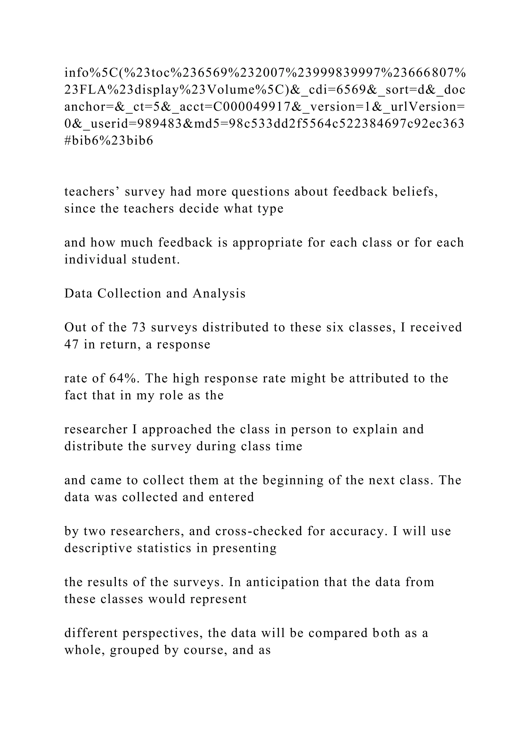 info%5C(%23toc%236569%232007%23999839997%23666807%
23FLA%23display%23Volume%5C)&_cdi=6569&_sort=d&_doc
anchor=&_ct=5&_acct=C000049917&_version=1&_urlVersion=
0&_userid=989483&md5=98c533dd2f5564c522384697c92ec363
#bib6%23bib6
teachers’ survey had more questions about feedback beliefs,
since the teachers decide what type
and how much feedback is appropriate for each class or for each
individual student.
Data Collection and Analysis
Out of the 73 surveys distributed to these six classes, I received
47 in return, a response
rate of 64%. The high response rate might be attributed to the
fact that in my role as the
researcher I approached the class in person to explain and
distribute the survey during class time
and came to collect them at the beginning of the next class. The
data was collected and entered
by two researchers, and cross-checked for accuracy. I will use
descriptive statistics in presenting
the results of the surveys. In anticipation that the data from
these classes would represent
different perspectives, the data will be compared both as a
whole, grouped by course, and as
 