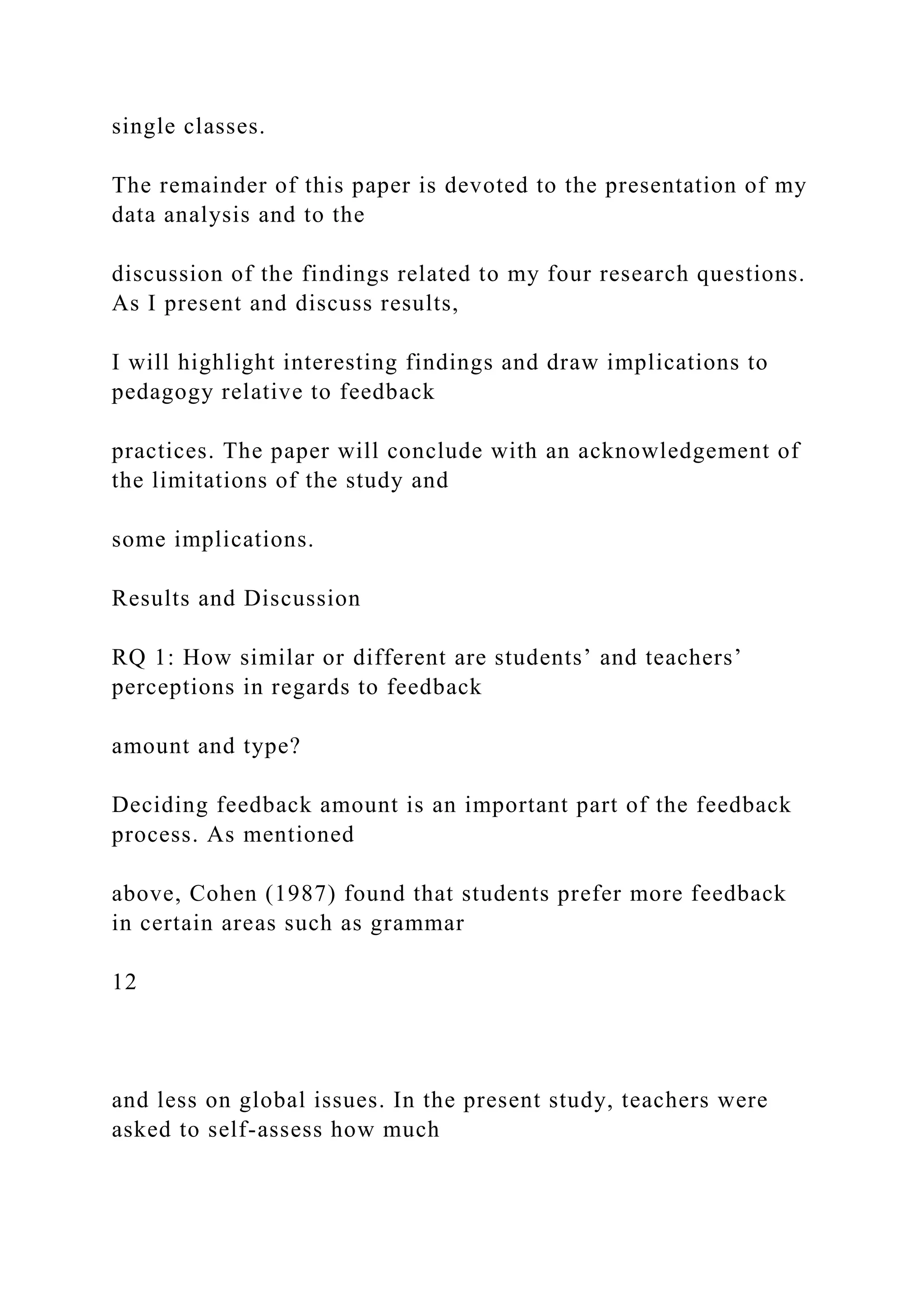 single classes.
The remainder of this paper is devoted to the presentation of my
data analysis and to the
discussion of the findings related to my four research questions.
As I present and discuss results,
I will highlight interesting findings and draw implications to
pedagogy relative to feedback
practices. The paper will conclude with an acknowledgement of
the limitations of the study and
some implications.
Results and Discussion
RQ 1: How similar or different are students’ and teachers’
perceptions in regards to feedback
amount and type?
Deciding feedback amount is an important part of the feedback
process. As mentioned
above, Cohen (1987) found that students prefer more feedback
in certain areas such as grammar
12
and less on global issues. In the present study, teachers were
asked to self-assess how much
 