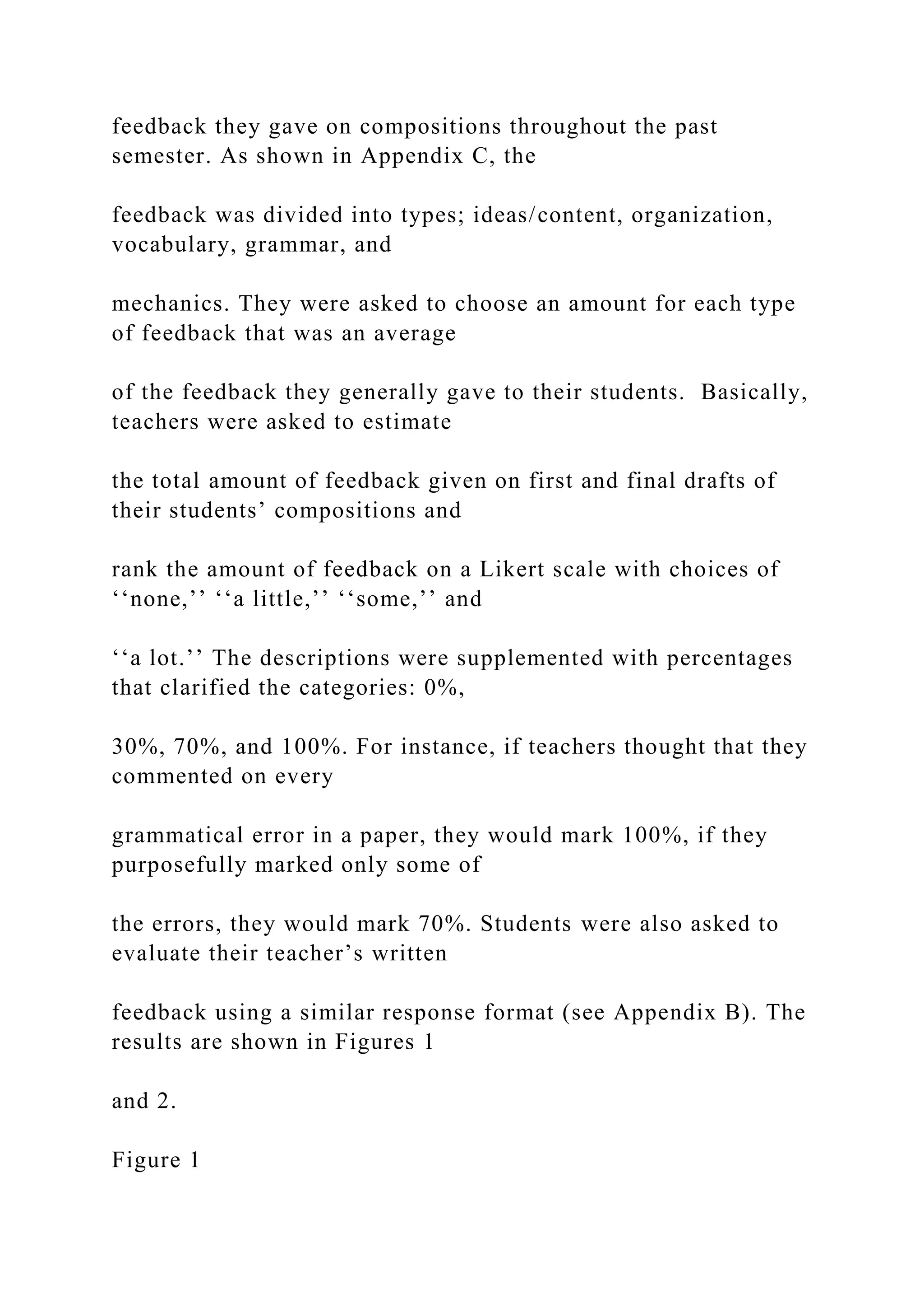 feedback they gave on compositions throughout the past
semester. As shown in Appendix C, the
feedback was divided into types; ideas/content, organization,
vocabulary, grammar, and
mechanics. They were asked to choose an amount for each type
of feedback that was an average
of the feedback they generally gave to their students. Basically,
teachers were asked to estimate
the total amount of feedback given on first and final drafts of
their students’ compositions and
rank the amount of feedback on a Likert scale with choices of
‘‘none,’’ ‘‘a little,’’ ‘‘some,’’ and
‘‘a lot.’’ The descriptions were supplemented with percentages
that clarified the categories: 0%,
30%, 70%, and 100%. For instance, if teachers thought that they
commented on every
grammatical error in a paper, they would mark 100%, if they
purposefully marked only some of
the errors, they would mark 70%. Students were also asked to
evaluate their teacher’s written
feedback using a similar response format (see Appendix B). The
results are shown in Figures 1
and 2.
Figure 1
 