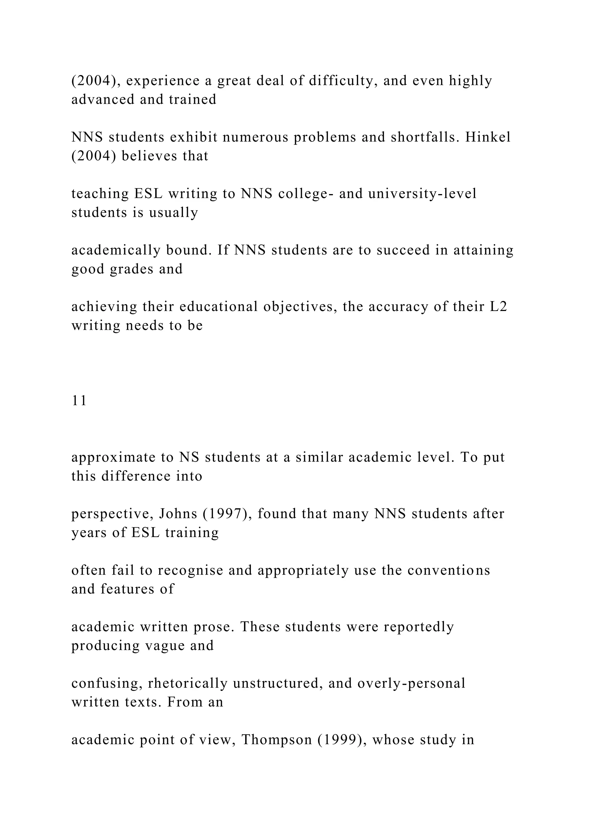 (2004), experience a great deal of difficulty, and even highly
advanced and trained
NNS students exhibit numerous problems and shortfalls. Hinkel
(2004) believes that
teaching ESL writing to NNS college- and university-level
students is usually
academically bound. If NNS students are to succeed in attaining
good grades and
achieving their educational objectives, the accuracy of their L2
writing needs to be
11
approximate to NS students at a similar academic level. To put
this difference into
perspective, Johns (1997), found that many NNS students after
years of ESL training
often fail to recognise and appropriately use the conventions
and features of
academic written prose. These students were reportedly
producing vague and
confusing, rhetorically unstructured, and overly-personal
written texts. From an
academic point of view, Thompson (1999), whose study in
 